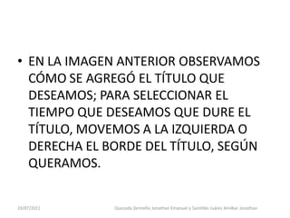 • EN LA IMAGEN ANTERIOR OBSERVAMOS
  CÓMO SE AGREGÓ EL TÍTULO QUE
  DESEAMOS; PARA SELECCIONAR EL
  TIEMPO QUE DESEAMOS QUE DURE EL
  TÍTULO, MOVEMOS A LA IZQUIERDA O
  DERECHA EL BORDE DEL TÍTULO, SEGÚN
  QUERAMOS.

19/07/2011    Quezada Zermeño Jonathan Emanuel y Santillán Juárez Amilkar Jonathan
 