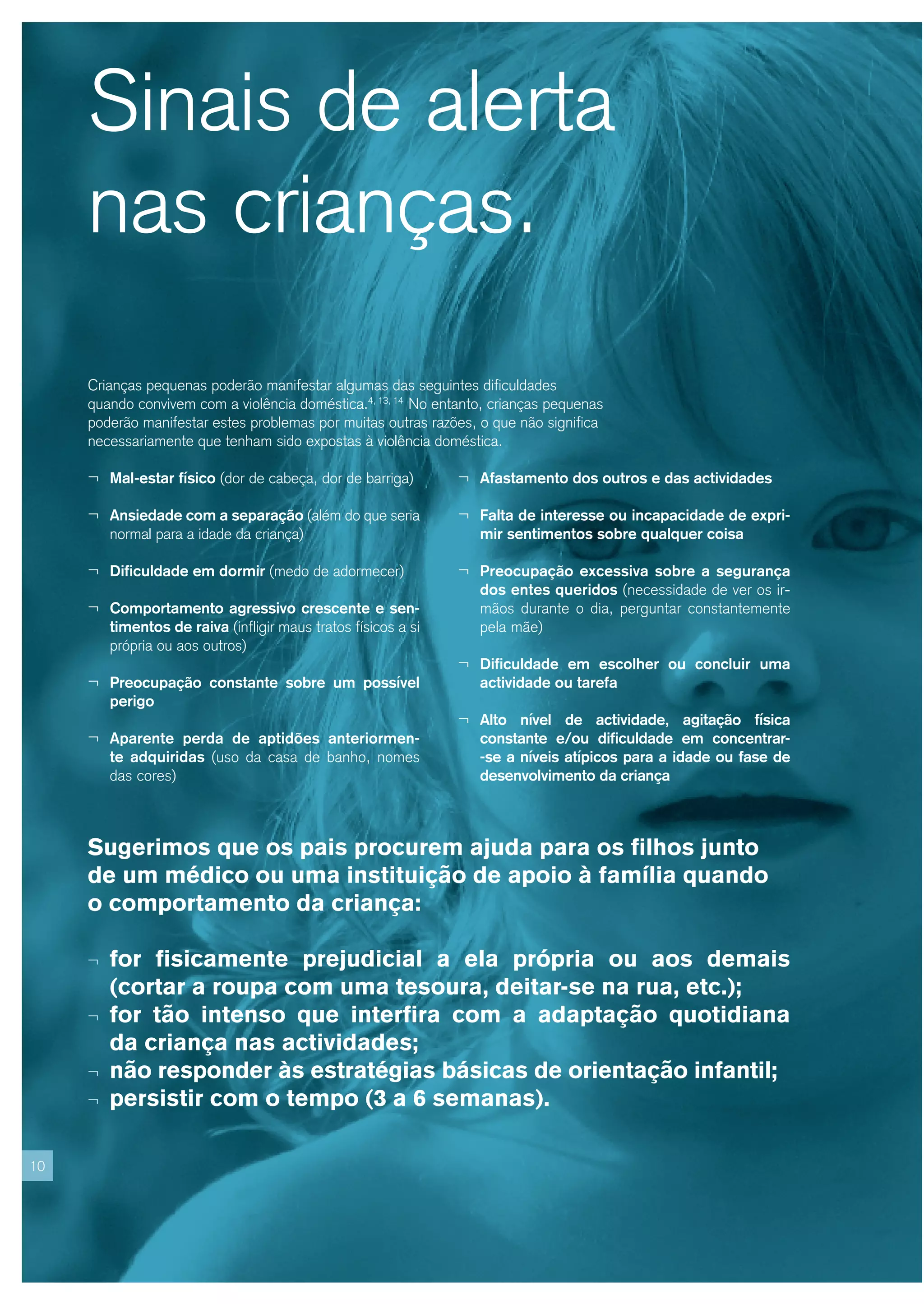 Sinais de alerta
     nas crianças.
     Crianças pequenas poderão manifestar algumas das seguintes dificuldades
     quando convivem com a violência doméstica.4, 13, 14 No entanto, crianças pequenas
     poderão manifestar estes problemas por muitas outras razões, o que não significa
     necessariamente que tenham sido expostas à violência doméstica.

     ¬ Mal-estar físico (dor de cabeça, dor de barriga)         ¬ Afastamento dos outros e das actividades

     ¬ Ansiedade com a separação (além do que seria             ¬ Falta de interesse ou incapacidade de expri-
         normal para a idade da criança)                           mir sentimentos sobre qualquer coisa

     ¬ Dificuldade em dormir (medo de adormecer)                ¬ Preocupação excessiva sobre a segurança
                                                                   dos entes queridos (necessidade de ver os ir-
     ¬ Comportamento agressivo crescente e sen-                    mãos durante o dia, perguntar constantemente
         timentos de raiva (infligir maus tratos físicos a si      pela mãe)
         própria ou aos outros)
                                                                ¬ Dificuldade em escolher ou concluir uma
     ¬ Preocupação constante sobre um possível                     actividade ou tarefa
         perigo
                                                                ¬ Alto nível de actividade, agitação física
     ¬ Aparente perda de aptidões anteriormen-                     constante e/ou dificuldade em concentrar-
         te adquiridas (uso da casa de banho, nomes                -se a níveis atípicos para a idade ou fase de
         das cores)                                                desenvolvimento da criança



     Sugerimos que os pais procurem ajuda para os filhos junto
     de um médico ou uma instituição de apoio à família quando
     o comportamento da criança:

     ¬   for fisicamente prejudicial a ela própria ou aos demais
         (cortar a roupa com uma tesoura, deitar-se na rua, etc.);
     ¬   for tão intenso que interfira com a adaptação quotidiana
         da criança nas actividades;
     ¬   não responder às estratégias básicas de orientação infantil;
     ¬   persistir com o tempo (3 a 6 semanas).

10
 