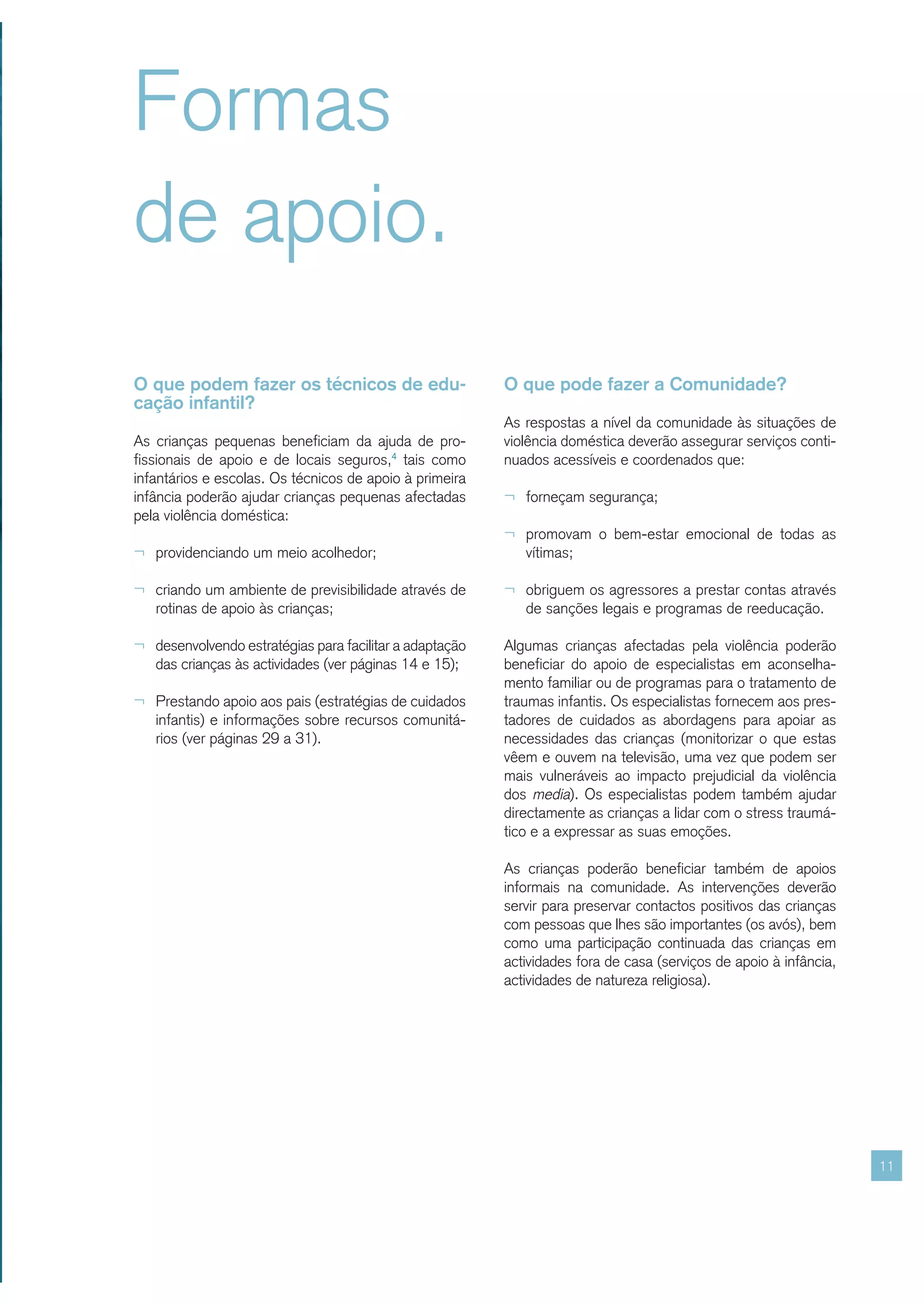 Formas
de apoio.
O que podem fazer os técnicos de edu-                    O que pode fazer a Comunidade?
cação infantil?
                                                         As respostas a nível da comunidade às situações de
As crianças pequenas beneficiam da ajuda de pro-         violência doméstica deverão assegurar serviços conti-
fissionais de apoio e de locais seguros,4 tais como      nuados acessíveis e coordenados que:
infantários e escolas. Os técnicos de apoio à primeira
infância poderão ajudar crianças pequenas afectadas      ¬ forneçam segurança;
pela violência doméstica:
                                                         ¬ promovam o bem-estar emocional de todas as
¬ providenciando um meio acolhedor;                         vítimas;

¬ criando um ambiente de previsibilidade através de      ¬ obriguem os agressores a prestar contas através
   rotinas de apoio às crianças;                            de sanções legais e programas de reeducação.

¬ desenvolvendo estratégias para facilitar a adaptação   Algumas crianças afectadas pela violência poderão
   das crianças às actividades (ver páginas 14 e 15);    beneficiar do apoio de especialistas em aconselha-
                                                         mento familiar ou de programas para o tratamento de
¬ Prestando apoio aos pais (estratégias de cuidados      traumas infantis. Os especialistas fornecem aos pres-
   infantis) e informações sobre recursos comunitá-      tadores de cuidados as abordagens para apoiar as
   rios (ver páginas 29 a 31).                           necessidades das crianças (monitorizar o que estas
                                                         vêem e ouvem na televisão, uma vez que podem ser
                                                         mais vulneráveis ao impacto prejudicial da violência
                                                         dos media). Os especialistas podem também ajudar
                                                         directamente as crianças a lidar com o stress traumá-
                                                         tico e a expressar as suas emoções.

                                                         As crianças poderão beneficiar também de apoios
                                                         informais na comunidade. As intervenções deverão
                                                         servir para preservar contactos positivos das crianças
                                                         com pessoas que lhes são importantes (os avós), bem
                                                         como uma participação continuada das crianças em
                                                         actividades fora de casa (serviços de apoio à infância,
                                                         actividades de natureza religiosa).




                                                                                                                   11
 