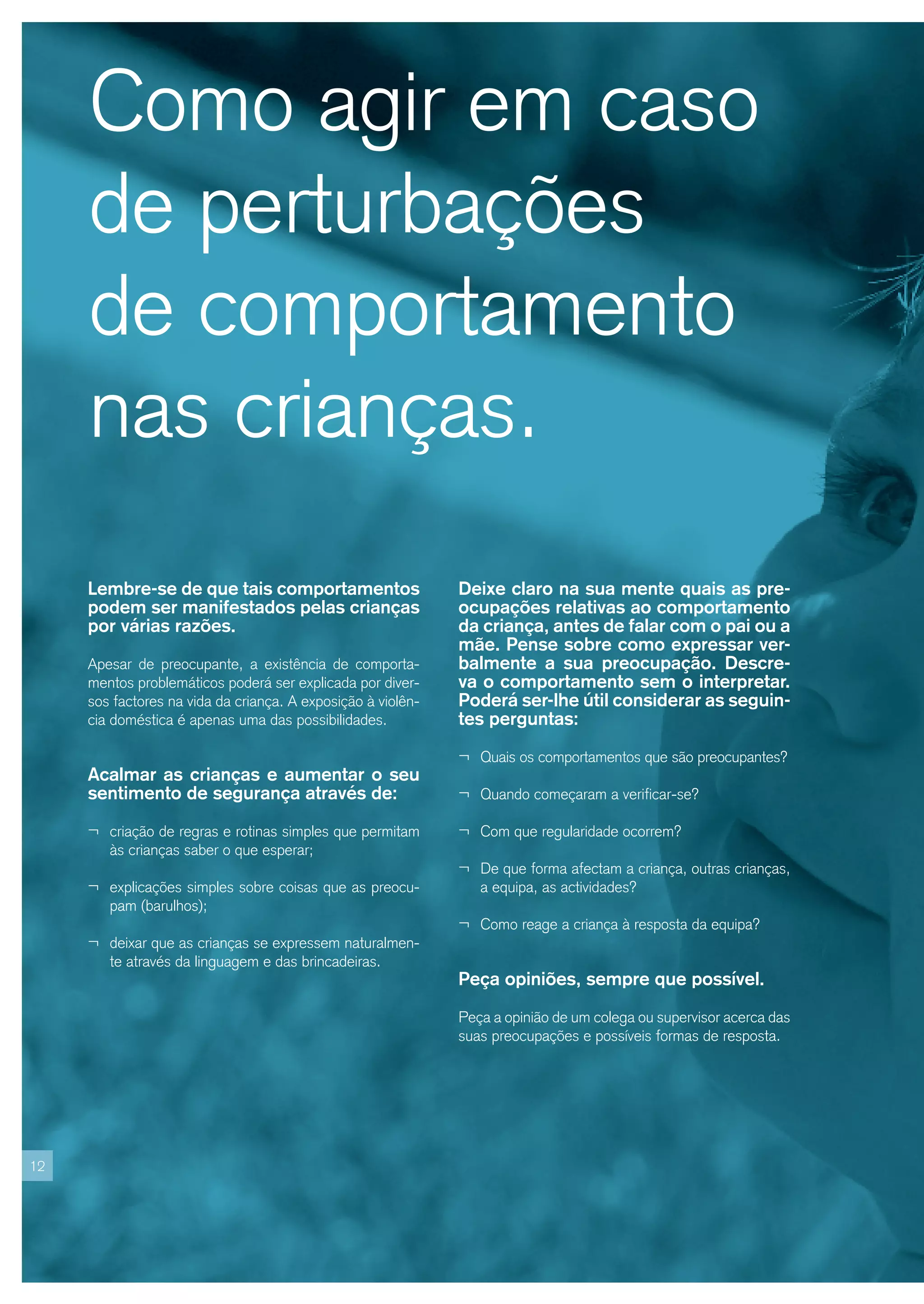 Como agir em caso
     de perturbações
     de comportamento
     nas crianças.
     Lembre-se de que tais comportamentos                     Deixe claro na sua mente quais as pre-
     podem ser manifestados pelas crianças                    ocupações relativas ao comportamento
     por várias razões.                                       da criança, antes de falar com o pai ou a
                                                              mãe. Pense sobre como expressar ver-
     Apesar de preocupante, a existência de comporta-         balmente a sua preocupação. Descre-
     mentos problemáticos poderá ser explicada por diver-     va o comportamento sem o interpretar.
     sos factores na vida da criança. A exposição à violên-   Poderá ser-lhe útil considerar as seguin-
     cia doméstica é apenas uma das possibilidades.           tes perguntas:

                                                              ¬ Quais os comportamentos que são preocupantes?
     Acalmar as crianças e aumentar o seu
     sentimento de segurança através de:                      ¬ Quando começaram a verificar-se?

     ¬ criação de regras e rotinas simples que permitam       ¬ Com que regularidade ocorrem?
        às crianças saber o que esperar;
                                                              ¬ De que forma afectam a criança, outras crianças,
     ¬ explicações simples sobre coisas que as preocu-           a equipa, as actividades?
        pam (barulhos);
                                                              ¬ Como reage a criança à resposta da equipa?
     ¬ deixar que as crianças se expressem naturalmen-
        te através da linguagem e das brincadeiras.
                                                              Peça opiniões, sempre que possível.

                                                              Peça a opinião de um colega ou supervisor acerca das
                                                              suas preocupações e possíveis formas de resposta.




12
 