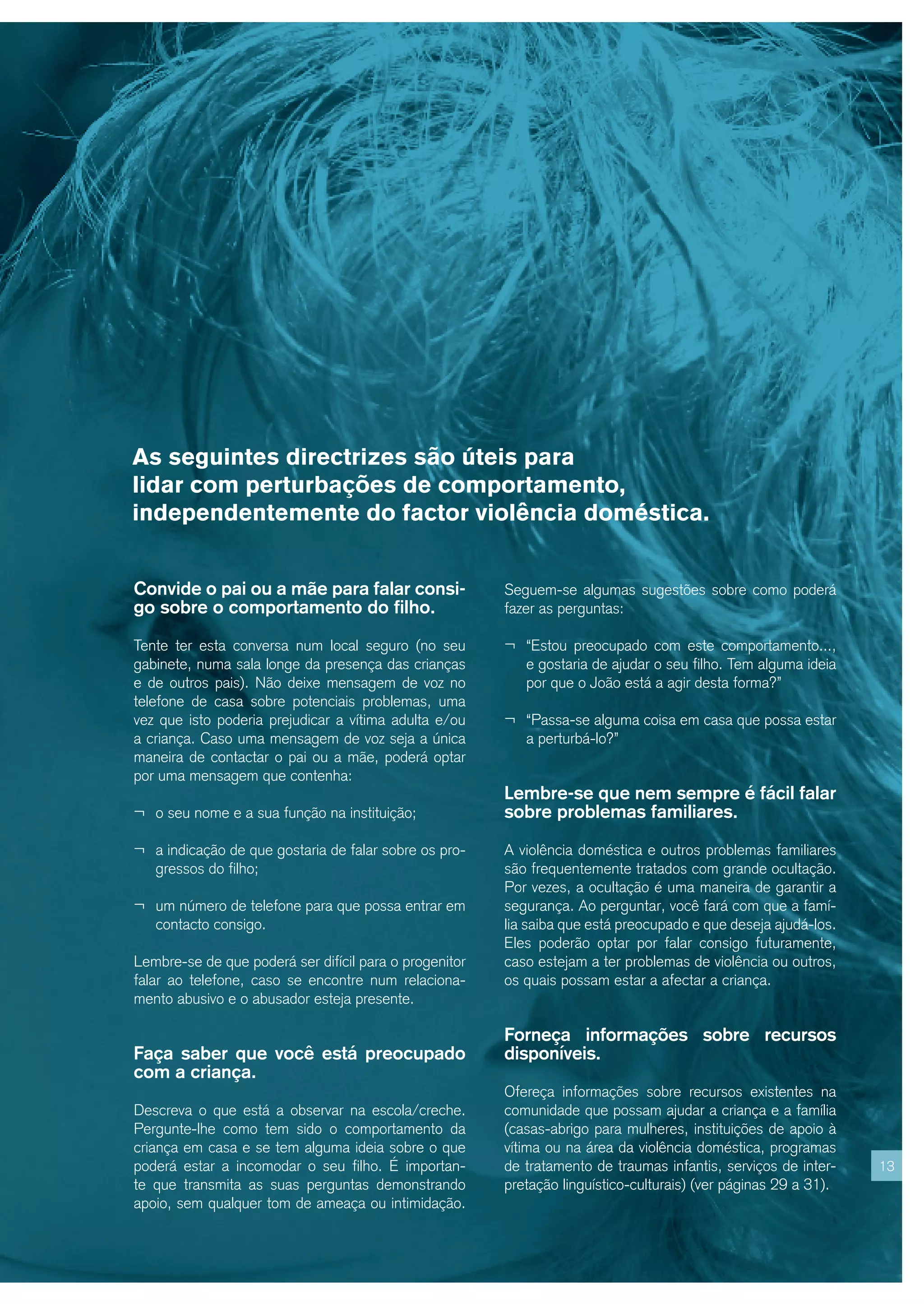 As seguintes directrizes são úteis para
lidar com perturbações de comportamento,
independentemente do factor violência doméstica.


Convide o pai ou a mãe para falar consi-                Seguem-se algumas sugestões sobre como poderá
go sobre o comportamento do filho.                      fazer as perguntas:

Tente ter esta conversa num local seguro (no seu        ¬ “Estou preocupado com este comportamento...,
gabinete, numa sala longe da presença das crianças         e gostaria de ajudar o seu filho. Tem alguma ideia
e de outros pais). Não deixe mensagem de voz no            por que o João está a agir desta forma?”
telefone de casa sobre potenciais problemas, uma
vez que isto poderia prejudicar a vítima adulta e/ou    ¬ “Passa-se alguma coisa em casa que possa estar
a criança. Caso uma mensagem de voz seja a única           a perturbá-lo?”
maneira de contactar o pai ou a mãe, poderá optar
por uma mensagem que contenha:
                                                        Lembre-se que nem sempre é fácil falar
¬ o seu nome e a sua função na instituição;             sobre problemas familiares.

¬ a indicação de que gostaria de falar sobre os pro-    A violência doméstica e outros problemas familiares
   gressos do filho;                                    são frequentemente tratados com grande ocultação.
                                                        Por vezes, a ocultação é uma maneira de garantir a
¬ um número de telefone para que possa entrar em        segurança. Ao perguntar, você fará com que a famí-
   contacto consigo.                                    lia saiba que está preocupado e que deseja ajudá-los.
                                                        Eles poderão optar por falar consigo futuramente,
Lembre-se de que poderá ser difícil para o progenitor   caso estejam a ter problemas de violência ou outros,
falar ao telefone, caso se encontre num relaciona-      os quais possam estar a afectar a criança.
mento abusivo e o abusador esteja presente.

                                                        Forneça informações sobre recursos
Faça saber que você está preocupado                     disponíveis.
com a criança.
                                                        Ofereça informações sobre recursos existentes na
Descreva o que está a observar na escola/creche.        comunidade que possam ajudar a criança e a família
Pergunte-lhe como tem sido o comportamento da           (casas-abrigo para mulheres, instituições de apoio à
criança em casa e se tem alguma ideia sobre o que       vítima ou na área da violência doméstica, programas
poderá estar a incomodar o seu filho. É importan-       de tratamento de traumas infantis, serviços de inter-    13
te que transmita as suas perguntas demonstrando         pretação linguístico-culturais) (ver páginas 29 a 31).
apoio, sem qualquer tom de ameaça ou intimidação.
 