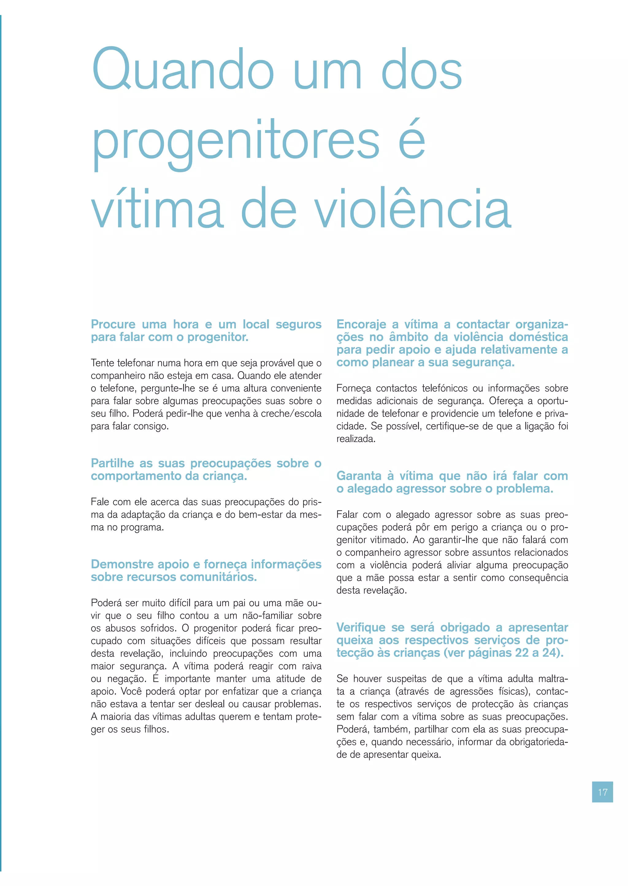 Quando um dos
progenitores é
vítima de violência
Procure uma hora e um local seguros                     Encoraje a vítima a contactar organiza-
para falar com o progenitor.                            ções no âmbito da violência doméstica
                                                        para pedir apoio e ajuda relativamente a
Tente telefonar numa hora em que seja provável que o    como planear a sua segurança.
companheiro não esteja em casa. Quando ele atender
o telefone, pergunte-lhe se é uma altura conveniente    Forneça contactos telefónicos ou informações sobre
para falar sobre algumas preocupações suas sobre o      medidas adicionais de segurança. Ofereça a oportu-
seu filho. Poderá pedir-lhe que venha à creche/escola   nidade de telefonar e providencie um telefone e priva-
para falar consigo.                                     cidade. Se possível, certifique-se de que a ligação foi
                                                        realizada.

Partilhe as suas preocupações sobre o
comportamento da criança.                               Garanta à vítima que não irá falar com
                                                        o alegado agressor sobre o problema.
Fale com ele acerca das suas preocupações do pris-
ma da adaptação da criança e do bem-estar da mes-       Falar com o alegado agressor sobre as suas preo-
ma no programa.                                         cupações poderá pôr em perigo a criança ou o pro-
                                                        genitor vitimado. Ao garantir-lhe que não falará com
                                                        o companheiro agressor sobre assuntos relacionados
Demonstre apoio e forneça informações                   com a violência poderá aliviar alguma preocupação
sobre recursos comunitários.                            que a mãe possa estar a sentir como consequência
                                                        desta revelação.
Poderá ser muito difícil para um pai ou uma mãe ou-
vir que o seu filho contou a um não-familiar sobre
os abusos sofridos. O progenitor poderá ficar preo-     Verifique se será obrigado a apresentar
cupado com situações difíceis que possam resultar       queixa aos respectivos serviços de pro-
desta revelação, incluindo preocupações com uma         tecção às crianças (ver páginas 22 a 24).
maior segurança. A vítima poderá reagir com raiva
ou negação. É importante manter uma atitude de          Se houver suspeitas de que a vítima adulta maltra-
apoio. Você poderá optar por enfatizar que a criança    ta a criança (através de agressões físicas), contac-
não estava a tentar ser desleal ou causar problemas.    te os respectivos serviços de protecção às crianças
A maioria das vítimas adultas querem e tentam prote-    sem falar com a vítima sobre as suas preocupações.
ger os seus filhos.                                     Poderá, também, partilhar com ela as suas preocupa-
                                                        ções e, quando necessário, informar da obrigatorieda-
                                                        de de apresentar queixa.


                                                                                                                  17
 