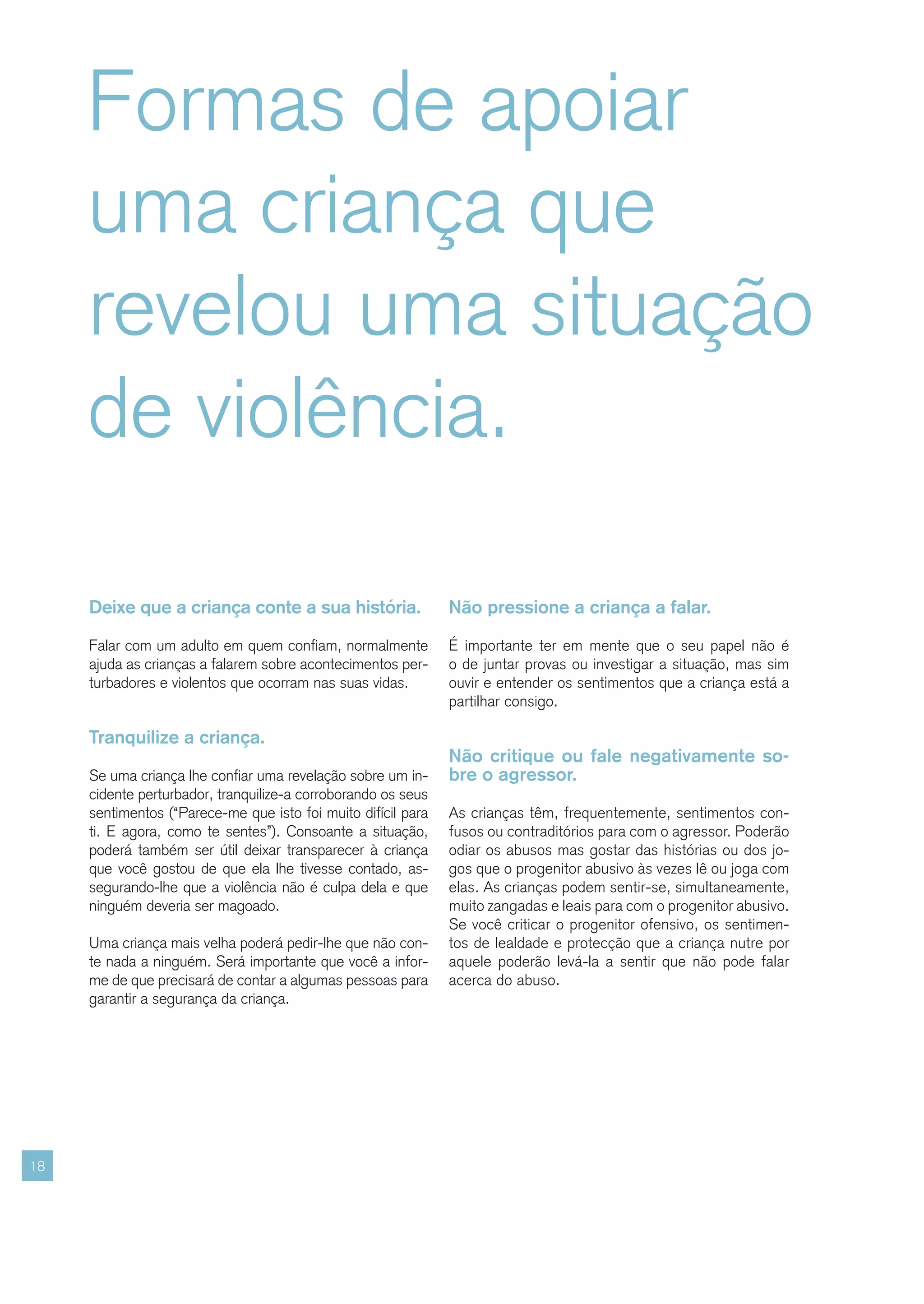 Formas de apoiar
     uma criança que
     revelou uma situação
     de violência.

     Deixe que a criança conte a sua história.                 Não pressione a criança a falar.

     Falar com um adulto em quem confiam, normalmente          É importante ter em mente que o seu papel não é
     ajuda as crianças a falarem sobre acontecimentos per-     o de juntar provas ou investigar a situação, mas sim
     turbadores e violentos que ocorram nas suas vidas.        ouvir e entender os sentimentos que a criança está a
                                                               partilhar consigo.

     Tranquilize a criança.
                                                               Não critique ou fale negativamente so-
     Se uma criança lhe confiar uma revelação sobre um in-     bre o agressor.
     cidente perturbador, tranquilize-a corroborando os seus
     sentimentos (“Parece-me que isto foi muito difícil para   As crianças têm, frequentemente, sentimentos con-
     ti. E agora, como te sentes”). Consoante a situação,      fusos ou contraditórios para com o agressor. Poderão
     poderá também ser útil deixar transparecer à criança      odiar os abusos mas gostar das histórias ou dos jo-
     que você gostou de que ela lhe tivesse contado, as-       gos que o progenitor abusivo às vezes lê ou joga com
     segurando-lhe que a violência não é culpa dela e que      elas. As crianças podem sentir-se, simultaneamente,
     ninguém deveria ser magoado.                              muito zangadas e leais para com o progenitor abusivo.
                                                               Se você criticar o progenitor ofensivo, os sentimen-
     Uma criança mais velha poderá pedir-lhe que não con-      tos de lealdade e protecção que a criança nutre por
     te nada a ninguém. Será importante que você a infor-      aquele poderão levá-la a sentir que não pode falar
     me de que precisará de contar a algumas pessoas para      acerca do abuso.
     garantir a segurança da criança.




18
 