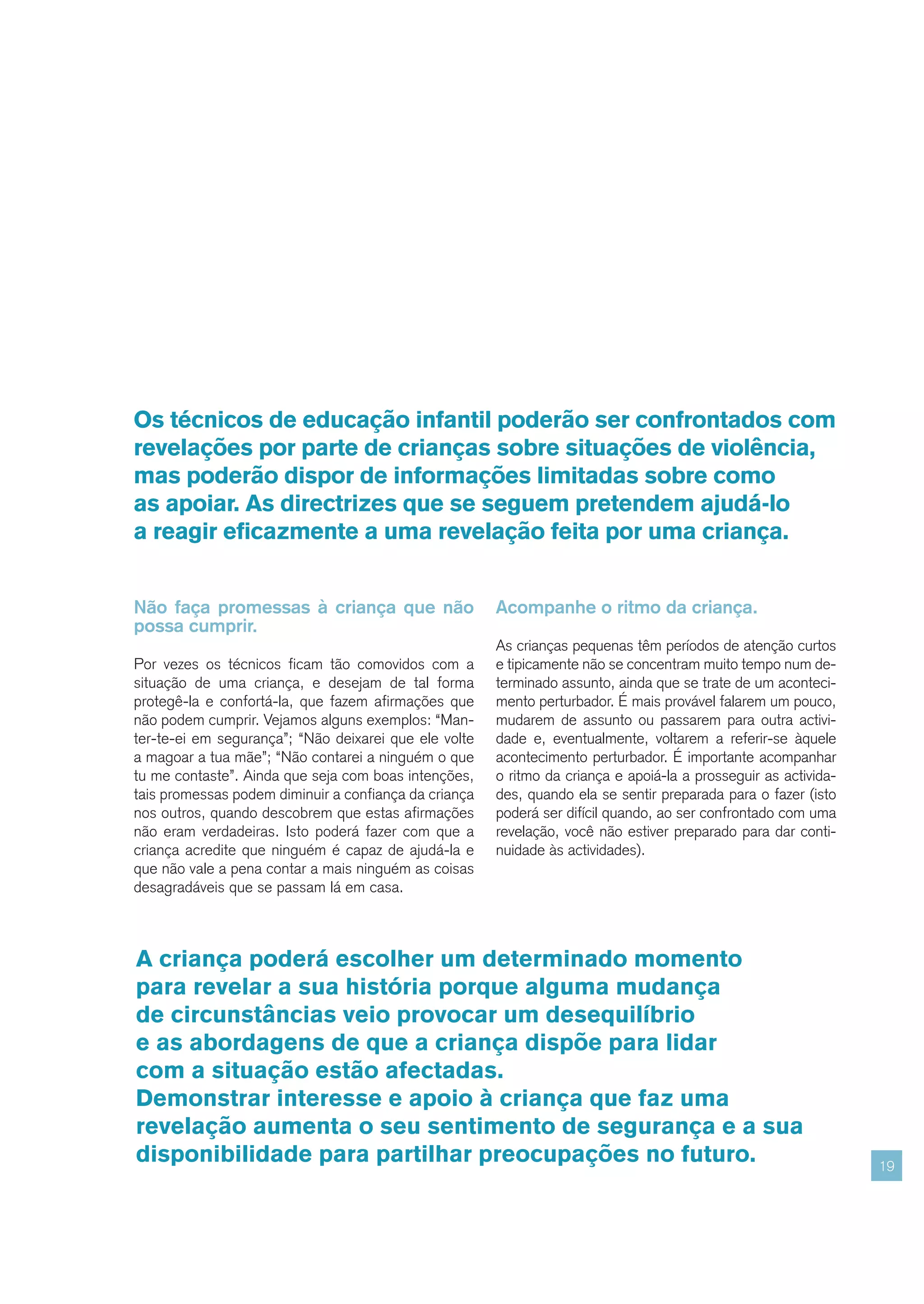 Os técnicos de educação infantil poderão ser confrontados com
revelações por parte de crianças sobre situações de violência,
mas poderão dispor de informações limitadas sobre como
as apoiar. As directrizes que se seguem pretendem ajudá-lo
a reagir eficazmente a uma revelação feita por uma criança.


Não faça promessas à criança que não                   Acompanhe o ritmo da criança.
possa cumprir.
                                                       As crianças pequenas têm períodos de atenção curtos
Por vezes os técnicos ficam tão comovidos com a        e tipicamente não se concentram muito tempo num de-
situação de uma criança, e desejam de tal forma        terminado assunto, ainda que se trate de um aconteci-
protegê-la e confortá-la, que fazem afirmações que     mento perturbador. É mais provável falarem um pouco,
não podem cumprir. Vejamos alguns exemplos: “Man-      mudarem de assunto ou passarem para outra activi-
ter-te-ei em segurança”; “Não deixarei que ele volte   dade e, eventualmente, voltarem a referir-se àquele
a magoar a tua mãe”; “Não contarei a ninguém o que     acontecimento perturbador. É importante acompanhar
tu me contaste”. Ainda que seja com boas intenções,    o ritmo da criança e apoiá-la a prosseguir as activida-
tais promessas podem diminuir a confiança da criança   des, quando ela se sentir preparada para o fazer (isto
nos outros, quando descobrem que estas afirmações      poderá ser difícil quando, ao ser confrontado com uma
não eram verdadeiras. Isto poderá fazer com que a      revelação, você não estiver preparado para dar conti-
criança acredite que ninguém é capaz de ajudá-la e     nuidade às actividades).
que não vale a pena contar a mais ninguém as coisas
desagradáveis que se passam lá em casa.



A criança poderá escolher um determinado momento
para revelar a sua história porque alguma mudança
de circunstâncias veio provocar um desequilíbrio
e as abordagens de que a criança dispõe para lidar
com a situação estão afectadas.
Demonstrar interesse e apoio à criança que faz uma
revelação aumenta o seu sentimento de segurança e a sua
disponibilidade para partilhar preocupações no futuro.                                                           19
 