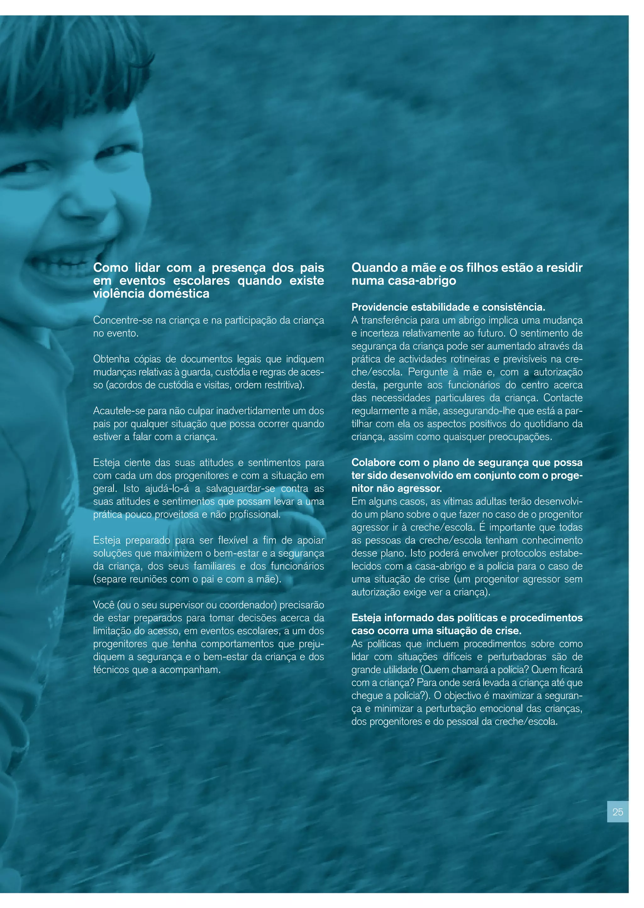 Como lidar com a presença dos pais                        Quando a mãe e os filhos estão a residir
em eventos escolares quando existe                        numa casa-abrigo
violência doméstica
                                                          Providencie estabilidade e consistência.
Concentre-se na criança e na participação da criança      A transferência para um abrigo implica uma mudança
no evento.                                                e incerteza relativamente ao futuro. O sentimento de
                                                          segurança da criança pode ser aumentado através da
Obtenha cópias de documentos legais que indiquem          prática de actividades rotineiras e previsíveis na cre-
mudanças relativas à guarda, custódia e regras de aces-   che/escola. Pergunte à mãe e, com a autorização
so (acordos de custódia e visitas, ordem restritiva).     desta, pergunte aos funcionários do centro acerca
                                                          das necessidades particulares da criança. Contacte
Acautele-se para não culpar inadvertidamente um dos       regularmente a mãe, assegurando-lhe que está a par-
pais por qualquer situação que possa ocorrer quando       tilhar com ela os aspectos positivos do quotidiano da
estiver a falar com a criança.                            criança, assim como quaisquer preocupações.

Esteja ciente das suas atitudes e sentimentos para        Colabore com o plano de segurança que possa
com cada um dos progenitores e com a situação em          ter sido desenvolvido em conjunto com o proge-
geral. Isto ajudá-lo-á a salvaguardar-se contra as        nitor não agressor.
suas atitudes e sentimentos que possam levar a uma        Em alguns casos, as vítimas adultas terão desenvolvi-
prática pouco proveitosa e não profissional.              do um plano sobre o que fazer no caso de o progenitor
                                                          agressor ir à creche/escola. É importante que todas
Esteja preparado para ser flexível a fim de apoiar        as pessoas da creche/escola tenham conhecimento
soluções que maximizem o bem-estar e a segurança          desse plano. Isto poderá envolver protocolos estabe-
da criança, dos seus familiares e dos funcionários        lecidos com a casa-abrigo e a polícia para o caso de
(separe reuniões com o pai e com a mãe).                  uma situação de crise (um progenitor agressor sem
                                                          autorização exige ver a criança).
Você (ou o seu supervisor ou coordenador) precisarão
de estar preparados para tomar decisões acerca da         Esteja informado das políticas e procedimentos
limitação do acesso, em eventos escolares, a um dos       caso ocorra uma situação de crise.
progenitores que tenha comportamentos que preju-          As políticas que incluem procedimentos sobre como
diquem a segurança e o bem-estar da criança e dos         lidar com situações difíceis e perturbadoras são de
técnicos que a acompanham.                                grande utilidade (Quem chamará a polícia? Quem ficará
                                                          com a criança? Para onde será levada a criança até que
                                                          chegue a polícia?). O objectivo é maximizar a seguran-
                                                          ça e minimizar a perturbação emocional das crianças,
                                                          dos progenitores e do pessoal da creche/escola.




                                                                                                                    25
 