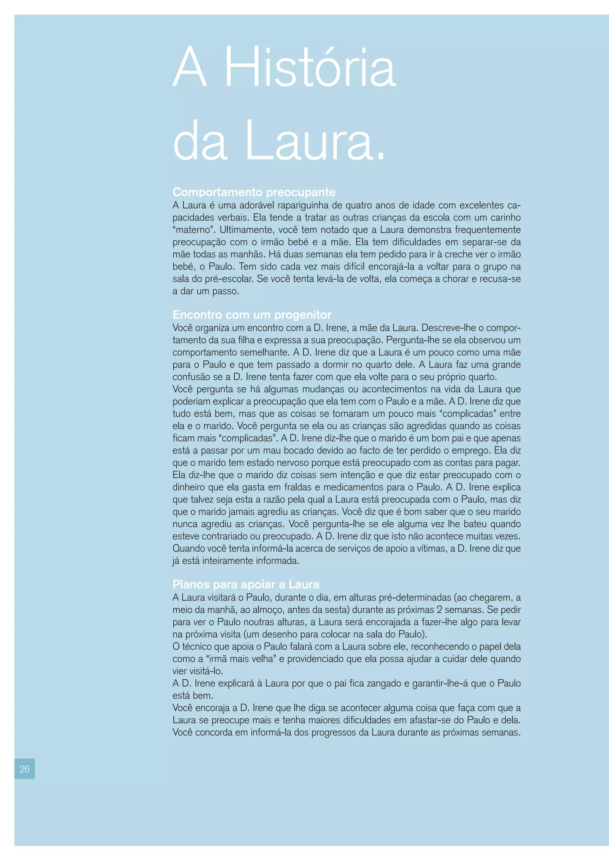 A História
     da Laura.
     Comportamento preocupante
     A Laura é uma adorável rapariguinha de quatro anos de idade com excelentes ca-
     pacidades verbais. Ela tende a tratar as outras crianças da escola com um carinho
     “materno”. Ultimamente, você tem notado que a Laura demonstra frequentemente
     preocupação com o irmão bebé e a mãe. Ela tem dificuldades em separar-se da
     mãe todas as manhãs. Há duas semanas ela tem pedido para ir à creche ver o irmão
     bebé, o Paulo. Tem sido cada vez mais difícil encorajá-la a voltar para o grupo na
     sala do pré-escolar. Se você tenta levá-la de volta, ela começa a chorar e recusa-se
     a dar um passo.

     Encontro com um progenitor
     Você organiza um encontro com a D. Irene, a mãe da Laura. Descreve-lhe o compor-
     tamento da sua filha e expressa a sua preocupação. Pergunta-lhe se ela observou um
     comportamento semelhante. A D. Irene diz que a Laura é um pouco como uma mãe
     para o Paulo e que tem passado a dormir no quarto dele. A Laura faz uma grande
     confusão se a D. Irene tenta fazer com que ela volte para o seu próprio quarto.
     Você pergunta se há algumas mudanças ou acontecimentos na vida da Laura que
     poderiam explicar a preocupação que ela tem com o Paulo e a mãe. A D. Irene diz que
     tudo está bem, mas que as coisas se tornaram um pouco mais “complicadas” entre
     ela e o marido. Você pergunta se ela ou as crianças são agredidas quando as coisas
     ficam mais “complicadas”. A D. Irene diz-lhe que o marido é um bom pai e que apenas
     está a passar por um mau bocado devido ao facto de ter perdido o emprego. Ela diz
     que o marido tem estado nervoso porque está preocupado com as contas para pagar.
     Ela diz-lhe que o marido diz coisas sem intenção e que diz estar preocupado com o
     dinheiro que ela gasta em fraldas e medicamentos para o Paulo. A D. Irene explica
     que talvez seja esta a razão pela qual a Laura está preocupada com o Paulo, mas diz
     que o marido jamais agrediu as crianças. Você diz que é bom saber que o seu marido
     nunca agrediu as crianças. Você pergunta-lhe se ele alguma vez lhe bateu quando
     esteve contrariado ou preocupado. A D. Irene diz que isto não acontece muitas vezes.
     Quando você tenta informá-la acerca de serviços de apoio a vítimas, a D. Irene diz que
     já está inteiramente informada.

     Planos para apoiar a Laura
     A Laura visitará o Paulo, durante o dia, em alturas pré-determinadas (ao chegarem, a
     meio da manhã, ao almoço, antes da sesta) durante as próximas 2 semanas. Se pedir
     para ver o Paulo noutras alturas, a Laura será encorajada a fazer-lhe algo para levar
     na próxima visita (um desenho para colocar na sala do Paulo).
     O técnico que apoia o Paulo falará com a Laura sobre ele, reconhecendo o papel dela
     como a “irmã mais velha” e providenciado que ela possa ajudar a cuidar dele quando
     vier visitá-lo.
     A D. Irene explicará à Laura por que o pai fica zangado e garantir-lhe-á que o Paulo
     está bem.
     Você encoraja a D. Irene que lhe diga se acontecer alguma coisa que faça com que a
     Laura se preocupe mais e tenha maiores dificuldades em afastar-se do Paulo e dela.
     Você concorda em informá-la dos progressos da Laura durante as próximas semanas.


26
 
