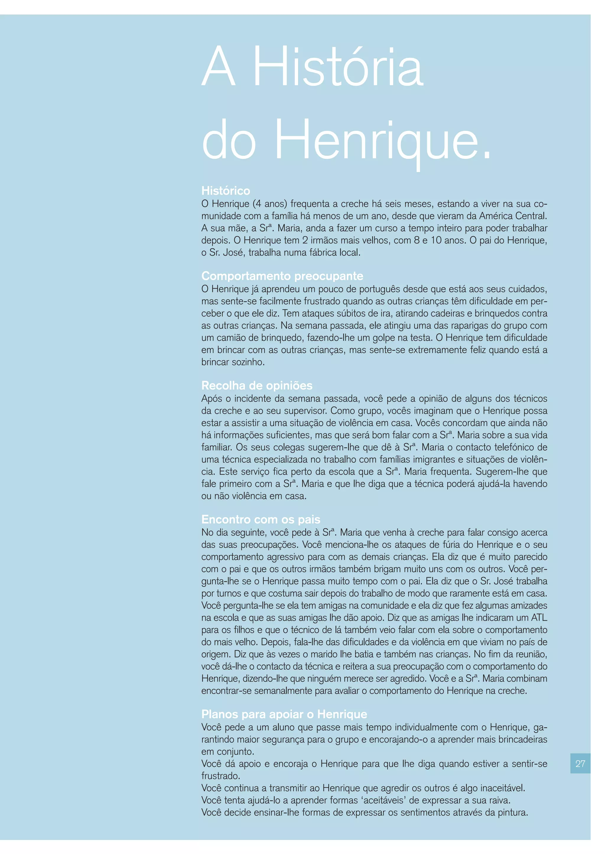 A História
do Henrique.
Histórico
O Henrique (4 anos) frequenta a creche há seis meses, estando a viver na sua co-
munidade com a família há menos de um ano, desde que vieram da América Central.
A sua mãe, a Srª. Maria, anda a fazer um curso a tempo inteiro para poder trabalhar
depois. O Henrique tem 2 irmãos mais velhos, com 8 e 10 anos. O pai do Henrique,
o Sr. José, trabalha numa fábrica local.

Comportamento preocupante
O Henrique já aprendeu um pouco de português desde que está aos seus cuidados,
mas sente-se facilmente frustrado quando as outras crianças têm dificuldade em per-
ceber o que ele diz. Tem ataques súbitos de ira, atirando cadeiras e brinquedos contra
as outras crianças. Na semana passada, ele atingiu uma das raparigas do grupo com
um camião de brinquedo, fazendo-lhe um golpe na testa. O Henrique tem dificuldade
em brincar com as outras crianças, mas sente-se extremamente feliz quando está a
brincar sozinho.

Recolha de opiniões
Após o incidente da semana passada, você pede a opinião de alguns dos técnicos
da creche e ao seu supervisor. Como grupo, vocês imaginam que o Henrique possa
estar a assistir a uma situação de violência em casa. Vocês concordam que ainda não
há informações suficientes, mas que será bom falar com a Srª. Maria sobre a sua vida
familiar. Os seus colegas sugerem-lhe que dê à Srª. Maria o contacto telefónico de
uma técnica especializada no trabalho com famílias imigrantes e situações de violên-
cia. Este serviço fica perto da escola que a Srª. Maria frequenta. Sugerem-lhe que
fale primeiro com a Srª. Maria e que lhe diga que a técnica poderá ajudá-la havendo
ou não violência em casa.

Encontro com os pais
No dia seguinte, você pede à Srª. Maria que venha à creche para falar consigo acerca
das suas preocupações. Você menciona-lhe os ataques de fúria do Henrique e o seu
comportamento agressivo para com as demais crianças. Ela diz que é muito parecido
com o pai e que os outros irmãos também brigam muito uns com os outros. Você per-
gunta-lhe se o Henrique passa muito tempo com o pai. Ela diz que o Sr. José trabalha
por turnos e que costuma sair depois do trabalho de modo que raramente está em casa.
Você pergunta-lhe se ela tem amigas na comunidade e ela diz que fez algumas amizades
na escola e que as suas amigas lhe dão apoio. Diz que as amigas lhe indicaram um ATL
para os filhos e que o técnico de lá também veio falar com ela sobre o comportamento
do mais velho. Depois, fala-lhe das dificuldades e da violência em que viviam no país de
origem. Diz que às vezes o marido lhe batia e também nas crianças. No fim da reunião,
você dá-lhe o contacto da técnica e reitera a sua preocupação com o comportamento do
Henrique, dizendo-lhe que ninguém merece ser agredido. Você e a Srª. Maria combinam
encontrar-se semanalmente para avaliar o comportamento do Henrique na creche.

Planos para apoiar o Henrique
Você pede a um aluno que passe mais tempo individualmente com o Henrique, ga-
rantindo maior segurança para o grupo e encorajando-o a aprender mais brincadeiras
em conjunto.
Você dá apoio e encoraja o Henrique para que lhe diga quando estiver a sentir-se           27
frustrado.
Você continua a transmitir ao Henrique que agredir os outros é algo inaceitável.
Você tenta ajudá-lo a aprender formas ‘aceitáveis’ de expressar a sua raiva.
Você decide ensinar-lhe formas de expressar os sentimentos através da pintura.
 
