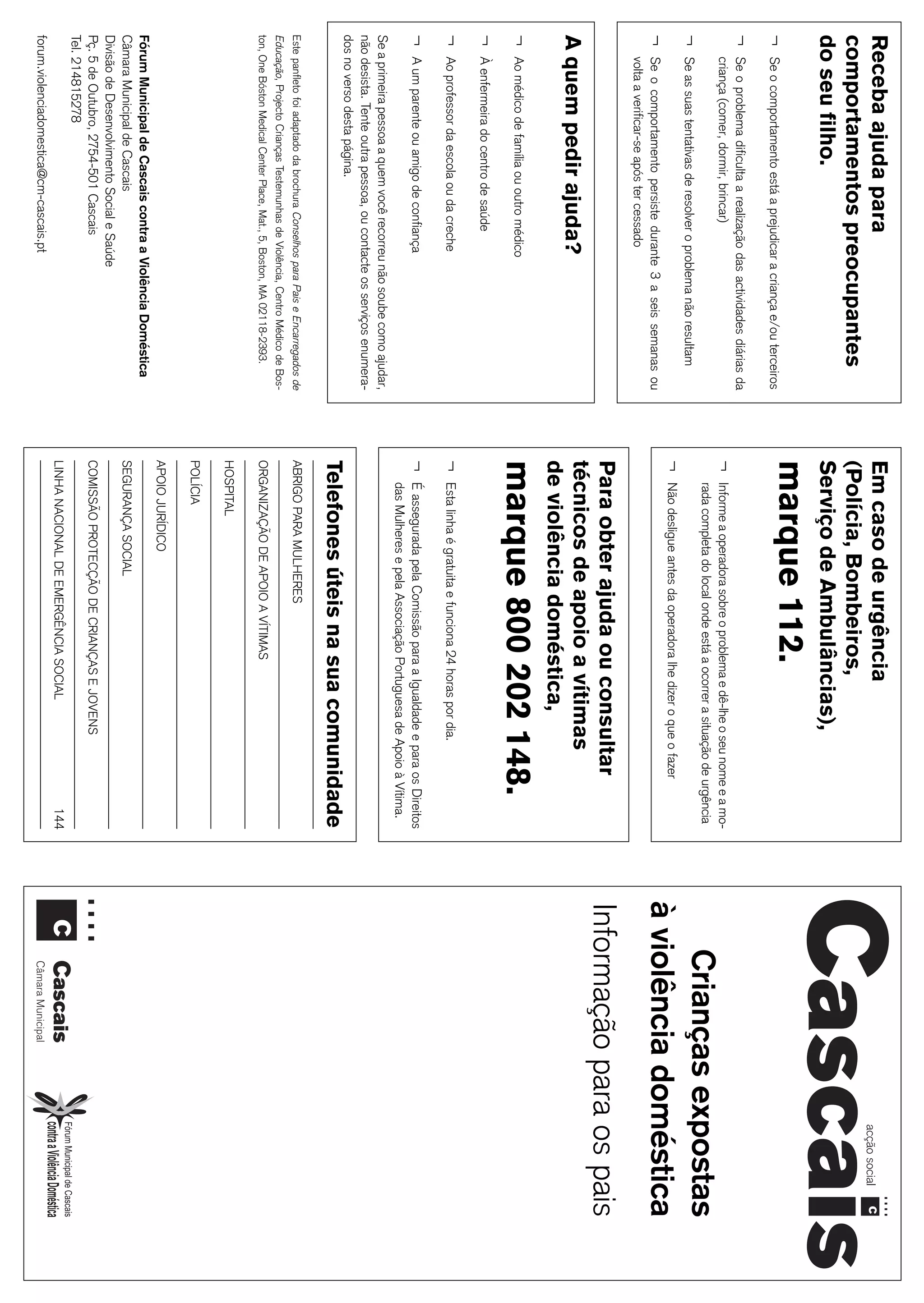 29
Receba ajuda para                                                              Em caso de urgência
comportamentos preocupantes                                                    (Polícia, Bombeiros,
do seu filho.                                                                  Serviço de Ambulâncias),
¬   Se o comportamento está a prejudicar a criança e/ou terceiros
                                                                               marque 112.
¬   Se o problema dificulta a realização das actividades diárias da
    criança (comer, dormir, brincar)                                           ¬   Informe a operadora sobre o problema e dê-lhe o seu nome e a mo-
¬   Se as suas tentativas de resolver o problema não resultam
                                                                                   rada completa do local onde está a ocorrer a situação de urgência
                                                                                                                                                           Crianças expostas
                                                                               ¬
                                                                                                                                                       à violência doméstica
                                                                                   Não desligue antes da operadora lhe dizer o que o fazer
¬   Se o comportamento persiste durante 3 a seis semanas ou
    volta a verificar-se após ter cessado
                                                                               Para obter ajuda ou consultar                                           Informação para os pais
A quem pedir ajuda?                                                            técnicos de apoio a vítimas
                                                                               de violência doméstica,
¬   Ao médico de família ou outro médico
                                                                               marque 800 202 148.
¬   À enfermeira do centro de saúde
¬   Ao professor da escola ou da creche                                        ¬   Esta linha é gratuita e funciona 24 horas por dia.
¬   A um parente ou amigo de confiança                                         ¬   É assegurada pela Comissão para a Igualdade e para os Direitos
                                                                                   das Mulheres e pela Associação Portuguesa de Apoio à Vítima.
Se a primeira pessoa a quem você recorreu não soube como ajudar,
não desista. Tente outra pessoa, ou contacte os serviços enumera-
dos no verso desta página.
                                                                               Telefones úteis na sua comunidade
Este panfleto foi adaptado da brochura Conselhos para Pais e Encarregados de   ABRIGO PARA MULHERES
Educação, Projecto Crianças Testemunhas de Violência, Centro Médico de Bos-
ton, One Bóston Medical Center Place, Mat., 5, Boston, MA 02118-2393.          ORGANIZAÇÃO DE APOIO A VÍTIMAS
                                                                               HOSPITAL
                                                                               POLÍCIA
                                                                               APOIO JURÍDICO
Fórum Municipal de Cascais contra a Violência Doméstica
Câmara Municipal de Cascais                                                    SEGURANÇA SOCIAL
Divisão de Desenvolvimento Social e Saúde
Pç. 5 de Outubro, 2754-501 Cascais                                             COMISSÃO PROTECÇÃO DE CRIANÇAS E JOVENS
Tel. 214815278
                                                                               LINHA NACIONAL DE EMERGÊNCIA SOCIAL                              144
forum.violenciadomestica@cm-cascais.pt
 