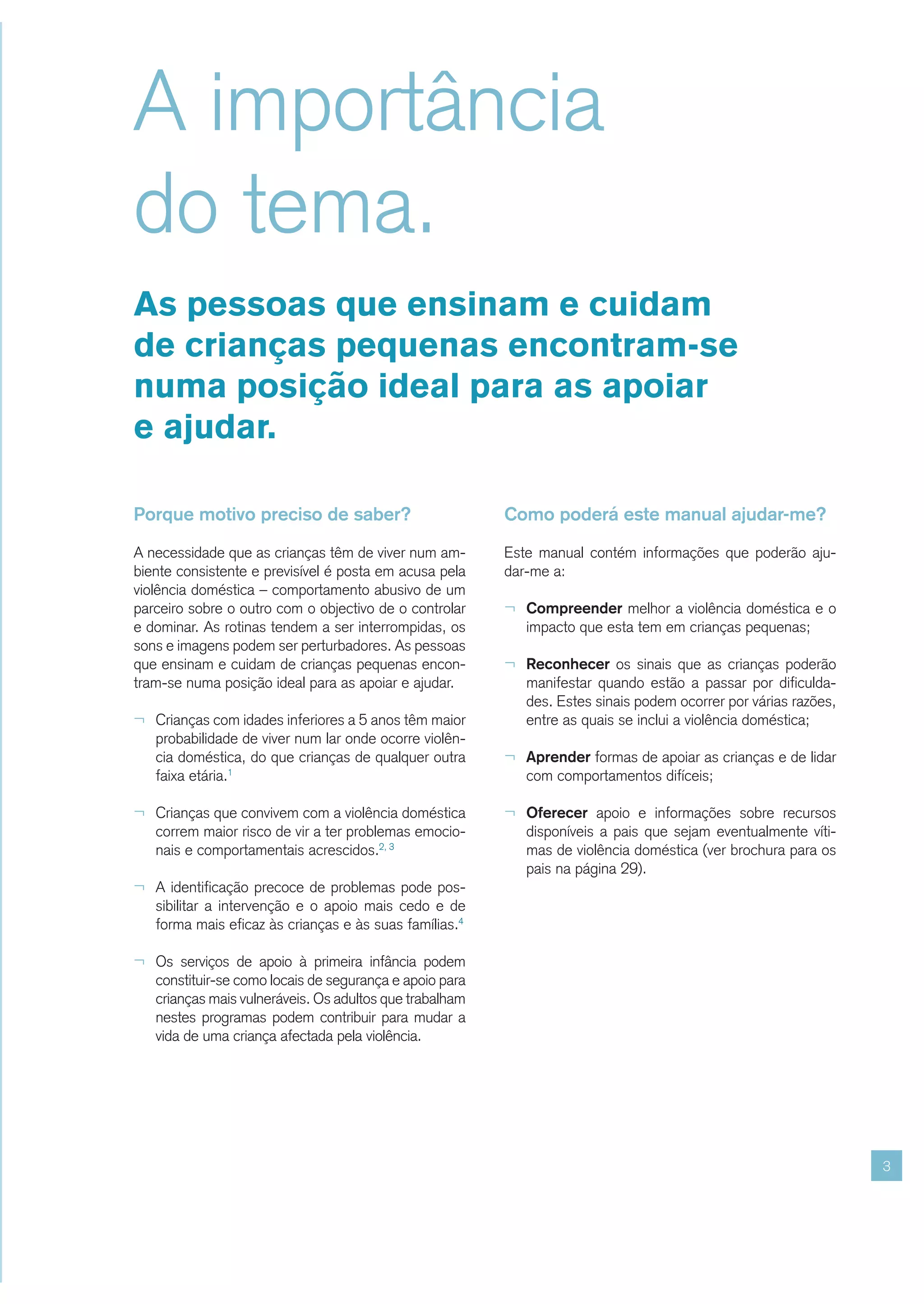 A importância
do tema.
As pessoas que ensinam e cuidam
de crianças pequenas encontram-se
numa posição ideal para as apoiar
e ajudar.

Porque motivo preciso de saber?                          Como poderá este manual ajudar-me?

A necessidade que as crianças têm de viver num am-       Este manual contém informações que poderão aju-
biente consistente e previsível é posta em acusa pela    dar-me a:
violência doméstica – comportamento abusivo de um
parceiro sobre o outro com o objectivo de o controlar    ¬ Compreender melhor a violência doméstica e o
e dominar. As rotinas tendem a ser interrompidas, os        impacto que esta tem em crianças pequenas;
sons e imagens podem ser perturbadores. As pessoas
que ensinam e cuidam de crianças pequenas encon-         ¬ Reconhecer os sinais que as crianças poderão
tram-se numa posição ideal para as apoiar e ajudar.         manifestar quando estão a passar por dificulda-
                                                            des. Estes sinais podem ocorrer por várias razões,
¬ Crianças com idades inferiores a 5 anos têm maior         entre as quais se inclui a violência doméstica;
   probabilidade de viver num lar onde ocorre violên-
   cia doméstica, do que crianças de qualquer outra      ¬ Aprender formas de apoiar as crianças e de lidar
   faixa etária.1                                           com comportamentos difíceis;

¬ Crianças que convivem com a violência doméstica        ¬ Oferecer apoio e informações sobre recursos
   correm maior risco de vir a ter problemas emocio-        disponíveis a pais que sejam eventualmente víti-
   nais e comportamentais acrescidos.2, 3                   mas de violência doméstica (ver brochura para os
                                                            pais na página 29).
¬ A identificação precoce de problemas pode pos-
   sibilitar a intervenção e o apoio mais cedo e de
   forma mais eficaz às crianças e às suas famílias.4

¬ Os serviços de apoio à primeira infância podem
   constituir-se como locais de segurança e apoio para
   crianças mais vulneráveis. Os adultos que trabalham
   nestes programas podem contribuir para mudar a
   vida de uma criança afectada pela violência.




                                                                                                                 3
 