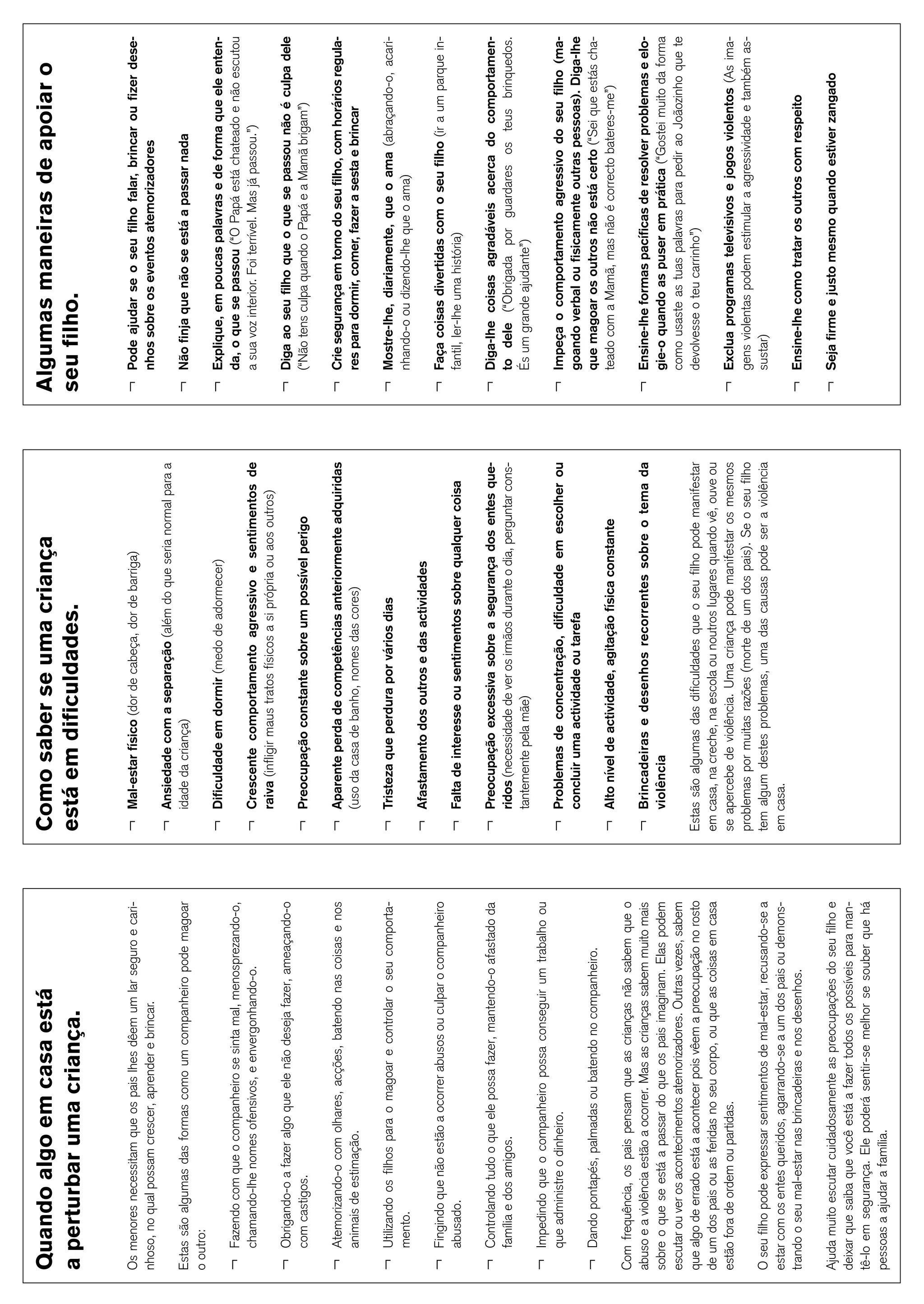 30
Quando algo em casa está                                                Como saber se uma criança                                                Algumas maneiras de apoiar o
a perturbar uma criança.                                                está em dificuldades.                                                    seu filho.

Os menores necessitam que os pais lhes dêem um lar seguro e cari-       ¬   Mal-estar físico (dor de cabeça, dor de barriga)                     ¬   Pode ajudar se o seu filho falar, brincar ou fizer dese-
nhoso, no qual possam crescer, aprender e brincar.                                                                                                   nhos sobre os eventos atemorizadores
                                                                        ¬   Ansiedade com a separação (além do que seria normal para a
Estas são algumas das formas como um companheiro pode magoar                idade da criança)                                                    ¬   Não finja que não se está a passar nada
o outro:
                                                                        ¬   Dificuldade em dormir (medo de adormecer)                            ¬   Explique, em poucas palavras e de forma que ele enten-
¬   Fazendo com que o companheiro se sinta mal, menosprezando-o,                                                                                     da, o que se passou (“O Papá está chateado e não escutou
    chamando-lhe nomes ofensivos, e envergonhando-o.                    ¬   Crescente comportamento agressivo e sentimentos de                       a sua voz interior. Foi terrível. Mas já passou.”)
                                                                            raiva (infligir maus tratos físicos a si própria ou aos outros)
¬   Obrigando-o a fazer algo que ele não deseja fazer, ameaçando-o                                                                               ¬   Diga ao seu filho que o que se passou não é culpa dele
    com castigos.                                                       ¬   Preocupação constante sobre um possível perigo                           (“Não tens culpa quando o Papá e a Mamã brigam”)

¬   Atemorizando-o com olhares, acções, batendo nas coisas e nos        ¬   Aparente perda de competências anteriormente adquiridas              ¬   Crie segurança em torno do seu filho, com horários regula-
    animais de estimação.                                                   (uso da casa de banho, nomes das cores)                                  res para dormir, comer, fazer a sesta e brincar

¬   Utilizando os filhos para o magoar e controlar o seu comporta-      ¬   Tristeza que perdura por vários dias                                 ¬   Mostre-lhe, diariamente, que o ama (abraçando-o, acari-
    mento.                                                                                                                                           nhando-o ou dizendo-lhe que o ama)
                                                                        ¬   Afastamento dos outros e das actividades
¬   Fingindo que não estão a ocorrer abusos ou culpar o companheiro                                                                              ¬   Faça coisas divertidas com o seu filho (ir a um parque in-
    abusado.                                                            ¬   Falta de interesse ou sentimentos sobre qualquer coisa                   fantil, ler-lhe uma história)

¬   Controlando tudo o que ele possa fazer, mantendo-o afastado da      ¬   Preocupação excessiva sobre a segurança dos entes que-               ¬   Diga-lhe coisas agradáveis acerca do comportamen-
    família e dos amigos.                                                   ridos (necessidade de ver os irmãos durante o dia, perguntar cons-       to dele (“Obrigada por guardares os teus brinquedos.
                                                                            tantemente pela mãe)                                                     És um grande ajudante”)
¬   Impedindo que o companheiro possa conseguir um trabalho ou
    que administre o dinheiro.                                          ¬   Problemas de concentração, dificuldade em escolher ou                ¬   Impeça o comportamento agressivo do seu filho (ma-
                                                                            concluir uma actividade ou tarefa                                        goando verbal ou fisicamente outras pessoas). Diga-lhe
¬   Dando pontapés, palmadas ou batendo no companheiro.                                                                                              que magoar os outros não está certo (“Sei que estás cha-
                                                                        ¬   Alto nível de actividade, agitação física constante                      teado com a Mamã, mas não é correcto bateres-me”)
Com frequência, os pais pensam que as crianças não sabem que o
abuso e a violência estão a ocorrer. Mas as crianças sabem muito mais   ¬   Brincadeiras e desenhos recorrentes sobre o tema da                  ¬   Ensine-lhe formas pacíficas de resolver problemas e elo-
sobre o que se está a passar do que os pais imaginam. Elas podem            violência                                                                gie-o quando as puser em prática (“Gostei muito da forma
escutar ou ver os acontecimentos atemorizadores. Outras vezes, sabem                                                                                 como usaste as tuas palavras para pedir ao Joãozinho que te
que algo de errado está a acontecer pois vêem a preocupação no rosto    Estas são algumas das dificuldades que o seu filho pode manifestar           devolvesse o teu carrinho”)
de um dos pais ou as feridas no seu corpo, ou que as coisas em casa     em casa, na creche, na escola ou noutros lugares quando vê, ouve ou
estão fora de ordem ou partidas.                                        se apercebe de violência. Uma criança pode manifestar os mesmos          ¬   Exclua programas televisivos e jogos violentos (As ima-
                                                                        problemas por muitas razões (morte de um dos pais). Se o seu filho           gens violentas podem estimular a agressividade e também as-
O seu filho pode expressar sentimentos de mal-estar, recusando-se a     tem algum destes problemas, uma das causas pode ser a violência              sustar)
estar com os entes queridos, agarrando-se a um dos pais ou demons-      em casa.
trando o seu mal-estar nas brincadeiras e nos desenhos.                                                                                          ¬   Ensine-lhe como tratar os outros com respeito

Ajuda muito escutar cuidadosamente as preocupações do seu filho e                                                                                ¬   Seja firme e justo mesmo quando estiver zangado
deixar que saiba que você está a fazer todos os possíveis para man-
tê-lo em segurança. Ele poderá sentir-se melhor se souber que há
pessoas a ajudar a família.
 