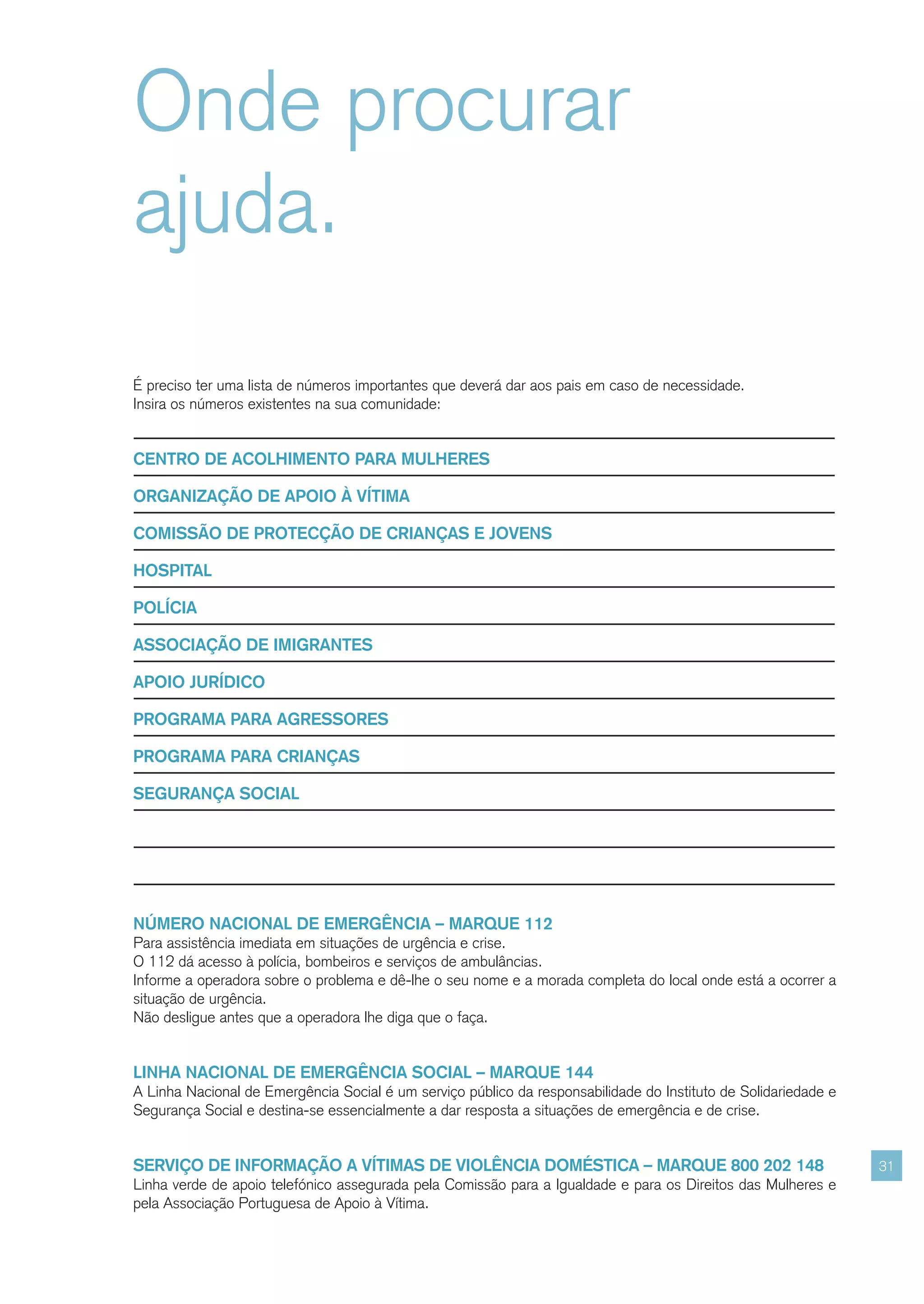 Onde procurar
ajuda.
É preciso ter uma lista de números importantes que deverá dar aos pais em caso de necessidade.
Insira os números existentes na sua comunidade:


CENTRO DE ACOLHIMENTO PARA MULHERES

ORGANIZAÇÃO DE APOIO À VÍTIMA

COMISSÃO DE PROTECÇÃO DE CRIANÇAS E JOVENS

HOSPITAL

POLÍCIA

ASSOCIAÇÃO DE IMIGRANTES

APOIO JURÍDICO

PROGRAMA PARA AGRESSORES

PROGRAMA PARA CRIANÇAS

SEGURANÇA SOCIAL




NÚMERO NACIONAL DE EMERGÊNCIA – MARQUE 112
Para assistência imediata em situações de urgência e crise.
O 112 dá acesso à polícia, bombeiros e serviços de ambulâncias.
Informe a operadora sobre o problema e dê-lhe o seu nome e a morada completa do local onde está a ocorrer a
situação de urgência.
Não desligue antes que a operadora lhe diga que o faça.


LINHA NACIONAL DE EMERGÊNCIA SOCIAL – MARQUE 144
A Linha Nacional de Emergência Social é um serviço público da responsabilidade do Instituto de Solidariedade e
Segurança Social e destina-se essencialmente a dar resposta a situações de emergência e de crise.


SERVIÇO DE INFORMAÇÃO A VÍTIMAS DE VIOLÊNCIA DOMÉSTICA – MARQUE 800 202 148                                      31
Linha verde de apoio telefónico assegurada pela Comissão para a Igualdade e para os Direitos das Mulheres e
pela Associação Portuguesa de Apoio à Vítima.
 