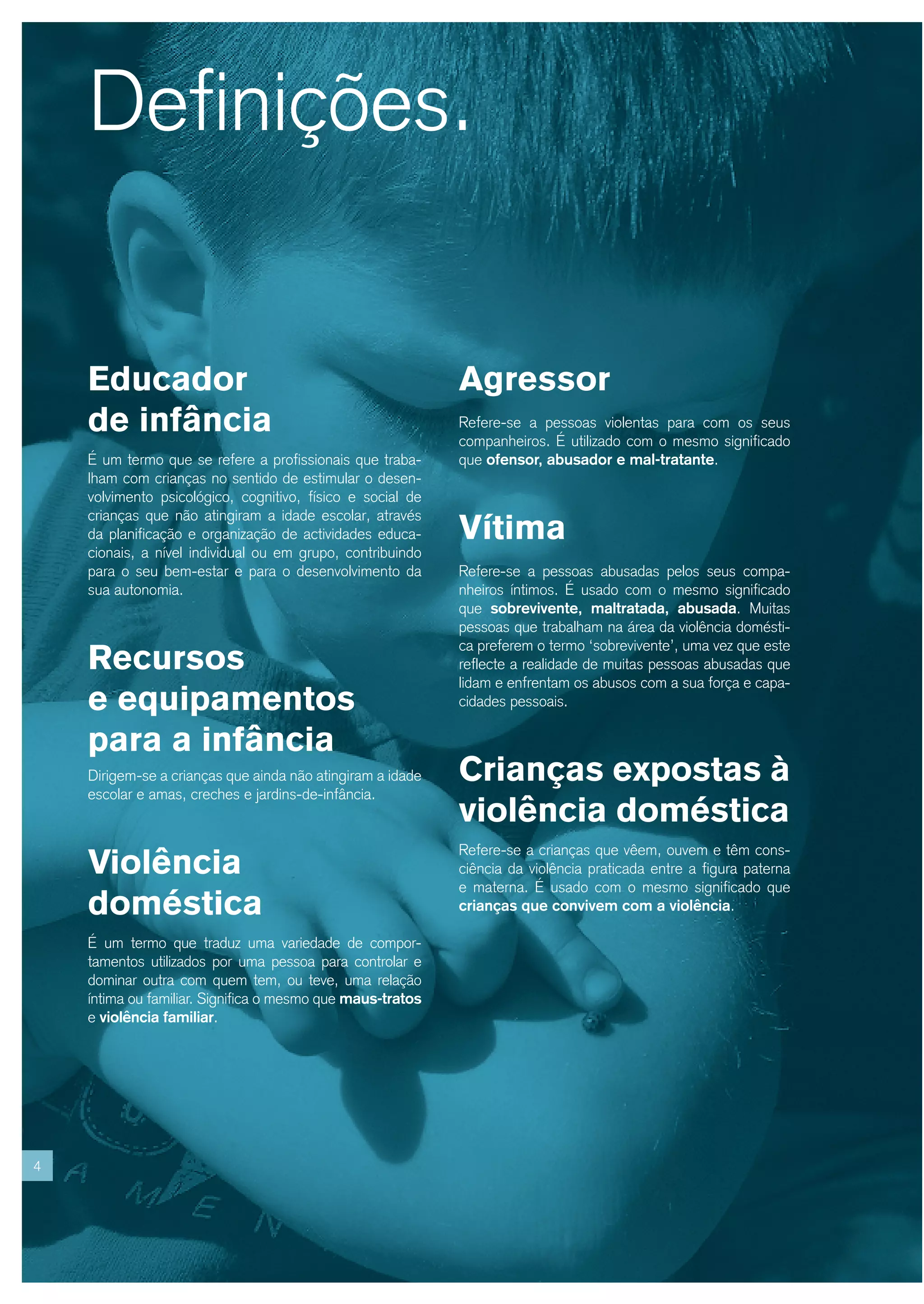 Definições.


    Educador                                                Agressor
    de infância                                             Refere-se a pessoas violentas para com os seus
                                                            companheiros. É utilizado com o mesmo significado
    É um termo que se refere a profissionais que traba-     que ofensor, abusador e mal-tratante.
    lham com crianças no sentido de estimular o desen-
    volvimento psicológico, cognitivo, físico e social de

                                                            Vítima
    crianças que não atingiram a idade escolar, através
    da planificação e organização de actividades educa-
    cionais, a nível individual ou em grupo, contribuindo
    para o seu bem-estar e para o desenvolvimento da        Refere-se a pessoas abusadas pelos seus compa-
    sua autonomia.                                          nheiros íntimos. É usado com o mesmo significado
                                                            que sobrevivente, maltratada, abusada. Muitas
                                                            pessoas que trabalham na área da violência domésti-

    Recursos
                                                            ca preferem o termo ‘sobrevivente’, uma vez que este
                                                            reflecte a realidade de muitas pessoas abusadas que
                                                            lidam e enfrentam os abusos com a sua força e capa-
    e equipamentos                                          cidades pessoais.

    para a infância
    Dirigem-se a crianças que ainda não atingiram a idade   Crianças expostas à
    escolar e amas, creches e jardins-de-infância.
                                                            violência doméstica
    Violência
                                                            Refere-se a crianças que vêem, ouvem e têm cons-
                                                            ciência da violência praticada entre a figura paterna
                                                            e materna. É usado com o mesmo significado que
    doméstica                                               crianças que convivem com a violência.

    É um termo que traduz uma variedade de compor-
    tamentos utilizados por uma pessoa para controlar e
    dominar outra com quem tem, ou teve, uma relação
    íntima ou familiar. Significa o mesmo que maus-tratos
    e violência familiar.




4
 