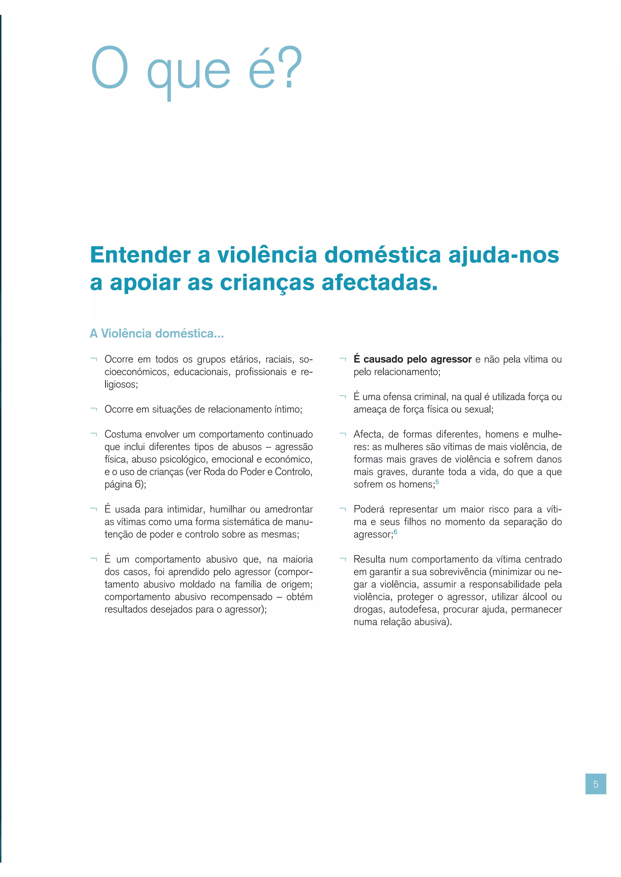 O que é?


Entender a violência doméstica ajuda-nos
a apoiar as crianças afectadas.

A Violência doméstica...

¬ Ocorre em todos os grupos etários, raciais, so-       ¬ É causado pelo agressor e não pela vítima ou
   cioeconómicos, educacionais, profissionais e re-        pelo relacionamento;
   ligiosos;
                                                        ¬ É uma ofensa criminal, na qual é utilizada força ou
¬ Ocorre em situações de relacionamento íntimo;            ameaça de força física ou sexual;

¬ Costuma envolver um comportamento continuado          ¬ Afecta, de formas diferentes, homens e mulhe-
   que inclui diferentes tipos de abusos – agressão        res: as mulheres são vítimas de mais violência, de
   física, abuso psicológico, emocional e económico,       formas mais graves de violência e sofrem danos
   e o uso de crianças (ver Roda do Poder e Controlo,      mais graves, durante toda a vida, do que a que
   página 6);                                              sofrem os homens;5

¬ É usada para intimidar, humilhar ou amedrontar        ¬ Poderá representar um maior risco para a víti-
   as vítimas como uma forma sistemática de manu-          ma e seus filhos no momento da separação do
   tenção de poder e controlo sobre as mesmas;             agressor;6

¬ É um comportamento abusivo que, na maioria            ¬ Resulta num comportamento da vítima centrado
   dos casos, foi aprendido pelo agressor (compor-         em garantir a sua sobrevivência (minimizar ou ne-
   tamento abusivo moldado na família de origem;           gar a violência, assumir a responsabilidade pela
   comportamento abusivo recompensado – obtém              violência, proteger o agressor, utilizar álcool ou
   resultados desejados para o agressor);                  drogas, autodefesa, procurar ajuda, permanecer
                                                           numa relação abusiva).




                                                                                                                5
 