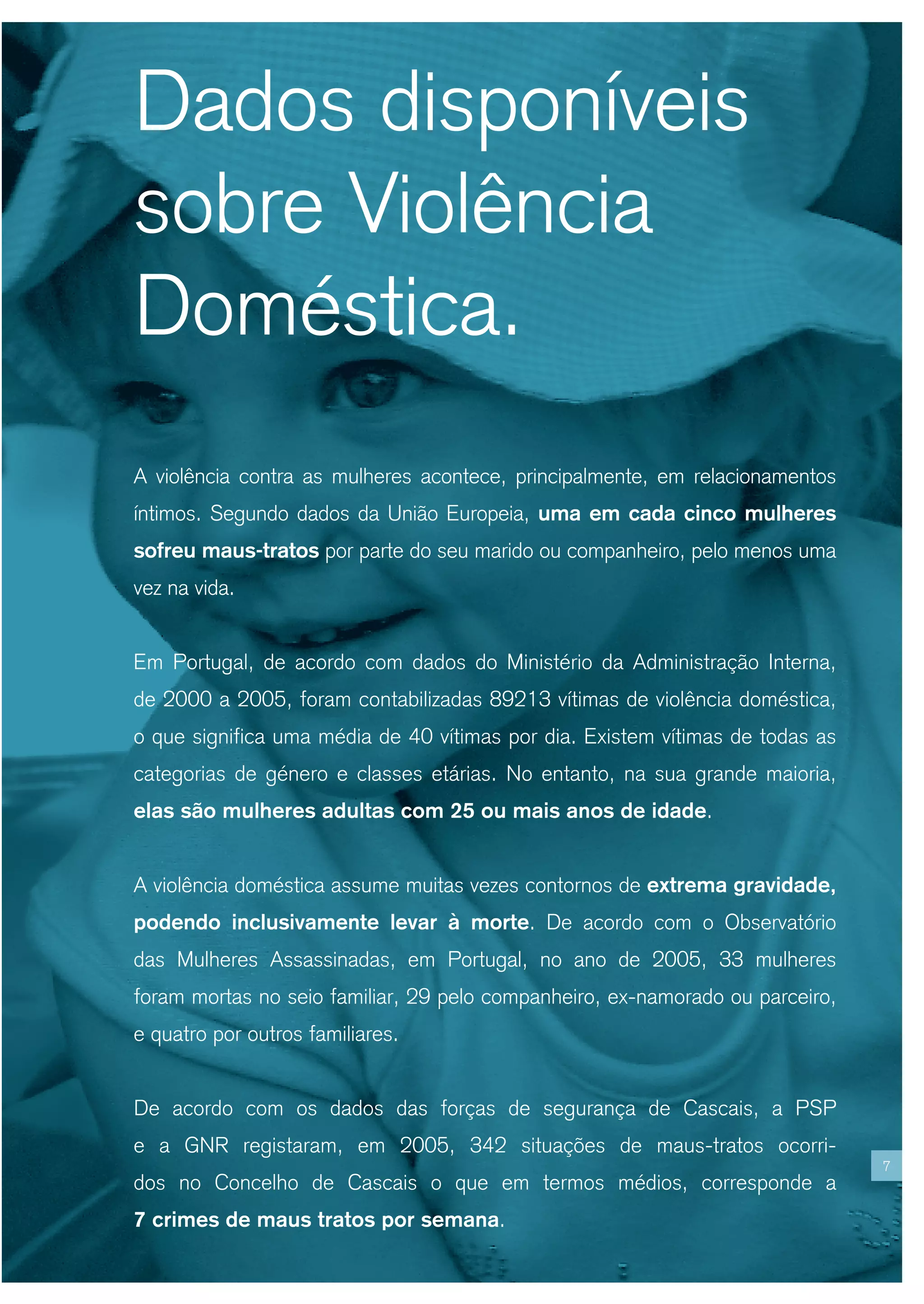 Dados disponíveis
sobre Violência
Doméstica.
A violência contra as mulheres acontece, principalmente, em relacionamentos
íntimos. Segundo dados da União Europeia, uma em cada cinco mulheres
sofreu maus-tratos por parte do seu marido ou companheiro, pelo menos uma
vez na vida.


Em Portugal, de acordo com dados do Ministério da Administração Interna,
de 2000 a 2005, foram contabilizadas 89213 vítimas de violência doméstica,
o que significa uma média de 40 vítimas por dia. Existem vítimas de todas as
categorias de género e classes etárias. No entanto, na sua grande maioria,
elas são mulheres adultas com 25 ou mais anos de idade.


A violência doméstica assume muitas vezes contornos de extrema gravidade,
podendo inclusivamente levar à morte. De acordo com o Observatório
das Mulheres Assassinadas, em Portugal, no ano de 2005, 33 mulheres
foram mortas no seio familiar, 29 pelo companheiro, ex-namorado ou parceiro,
e quatro por outros familiares.


De acordo com os dados das forças de segurança de Cascais, a PSP
e a GNR registaram, em 2005, 342 situações de maus-tratos ocorri-
                                                                               7
dos no Concelho de Cascais o que em termos médios, corresponde a
7 crimes de maus tratos por semana.
 