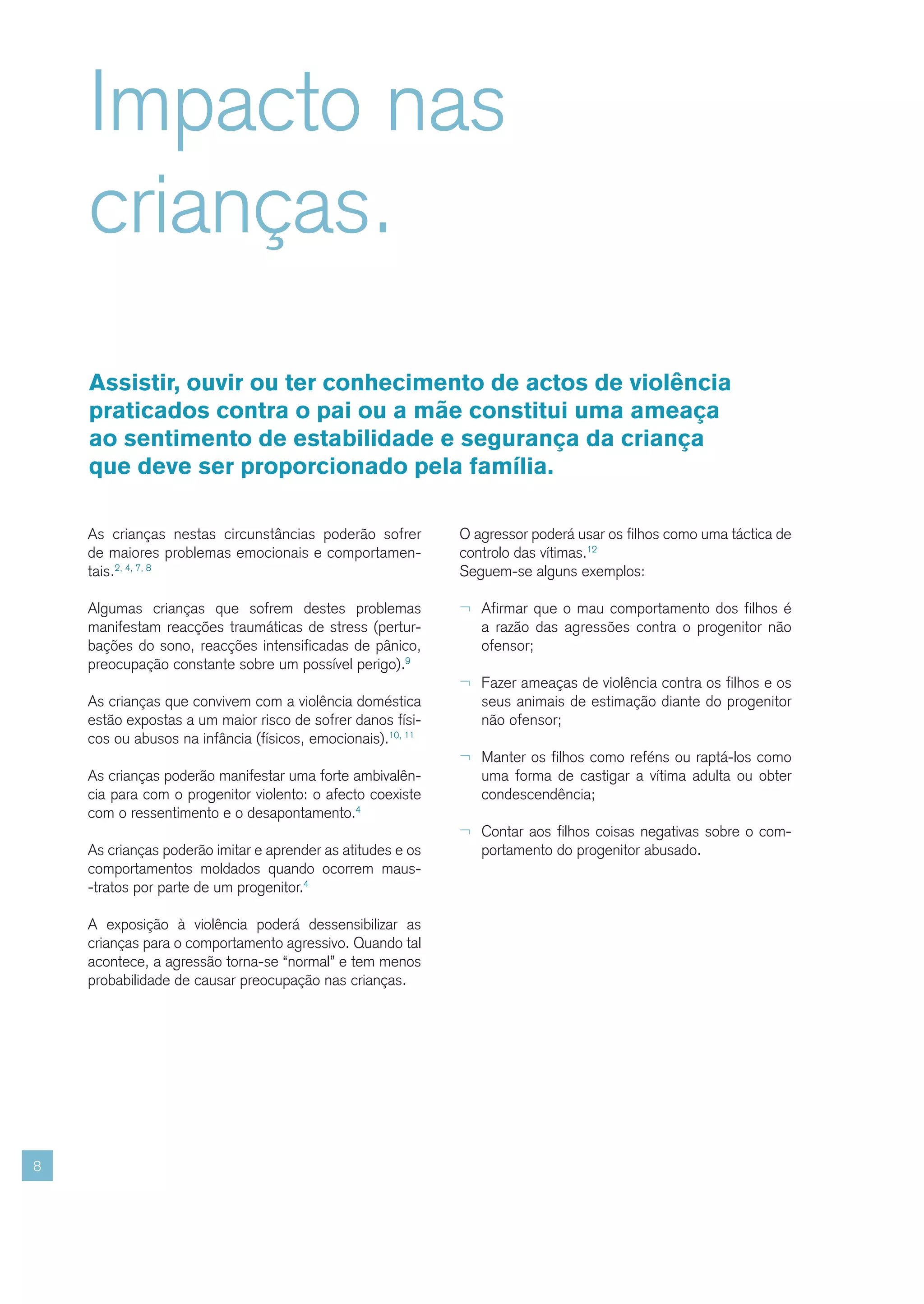 Impacto nas
    crianças.
    Assistir, ouvir ou ter conhecimento de actos de violência
    praticados contra o pai ou a mãe constitui uma ameaça
    ao sentimento de estabilidade e segurança da criança
    que deve ser proporcionado pela família.

    As crianças nestas circunstâncias poderão sofrer         O agressor poderá usar os filhos como uma táctica de
    de maiores problemas emocionais e comportamen-           controlo das vítimas.12
    tais.2, 4, 7, 8                                          Seguem-se alguns exemplos:

    Algumas crianças que sofrem destes problemas             ¬ Afirmar que o mau comportamento dos filhos é
    manifestam reacções traumáticas de stress (pertur-          a razão das agressões contra o progenitor não
    bações do sono, reacções intensificadas de pânico,          ofensor;
    preocupação constante sobre um possível perigo).9
                                                             ¬ Fazer ameaças de violência contra os filhos e os
    As crianças que convivem com a violência doméstica          seus animais de estimação diante do progenitor
    estão expostas a um maior risco de sofrer danos físi-       não ofensor;
    cos ou abusos na infância (físicos, emocionais).10, 11
                                                             ¬ Manter os filhos como reféns ou raptá-los como
    As crianças poderão manifestar uma forte ambivalên-         uma forma de castigar a vítima adulta ou obter
    cia para com o progenitor violento: o afecto coexiste       condescendência;
    com o ressentimento e o desapontamento.4
                                                             ¬ Contar aos filhos coisas negativas sobre o com-
    As crianças poderão imitar e aprender as atitudes e os      portamento do progenitor abusado.
    comportamentos moldados quando ocorrem maus-
    -tratos por parte de um progenitor.4

    A exposição à violência poderá dessensibilizar as
    crianças para o comportamento agressivo. Quando tal
    acontece, a agressão torna-se “normal” e tem menos
    probabilidade de causar preocupação nas crianças.




8
 