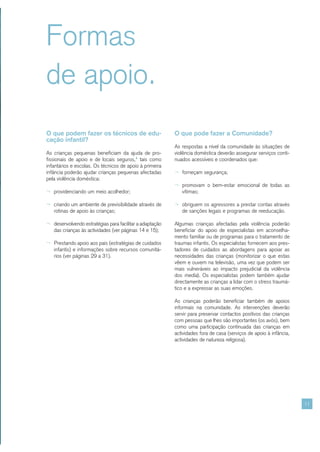 Formas
de apoio.
O que podem fazer os técnicos de edu-                    O que pode fazer a Comunidade?
cação infantil?
                                                         As respostas a nível da comunidade às situações de
As crianças pequenas beneficiam da ajuda de pro-         violência doméstica deverão assegurar serviços conti-
fissionais de apoio e de locais seguros,4 tais como      nuados acessíveis e coordenados que:
infantários e escolas. Os técnicos de apoio à primeira
infância poderão ajudar crianças pequenas afectadas      ¬ forneçam segurança;
pela violência doméstica:
                                                         ¬ promovam o bem-estar emocional de todas as
¬ providenciando um meio acolhedor;                         vítimas;

¬ criando um ambiente de previsibilidade através de      ¬ obriguem os agressores a prestar contas através
   rotinas de apoio às crianças;                            de sanções legais e programas de reeducação.

¬ desenvolvendo estratégias para facilitar a adaptação   Algumas crianças afectadas pela violência poderão
   das crianças às actividades (ver páginas 14 e 15);    beneficiar do apoio de especialistas em aconselha-
                                                         mento familiar ou de programas para o tratamento de
¬ Prestando apoio aos pais (estratégias de cuidados      traumas infantis. Os especialistas fornecem aos pres-
   infantis) e informações sobre recursos comunitá-      tadores de cuidados as abordagens para apoiar as
   rios (ver páginas 29 a 31).                           necessidades das crianças (monitorizar o que estas
                                                         vêem e ouvem na televisão, uma vez que podem ser
                                                         mais vulneráveis ao impacto prejudicial da violência
                                                         dos media). Os especialistas podem também ajudar
                                                         directamente as crianças a lidar com o stress traumá-
                                                         tico e a expressar as suas emoções.

                                                         As crianças poderão beneficiar também de apoios
                                                         informais na comunidade. As intervenções deverão
                                                         servir para preservar contactos positivos das crianças
                                                         com pessoas que lhes são importantes (os avós), bem
                                                         como uma participação continuada das crianças em
                                                         actividades fora de casa (serviços de apoio à infância,
                                                         actividades de natureza religiosa).




                                                                                                                   11
 