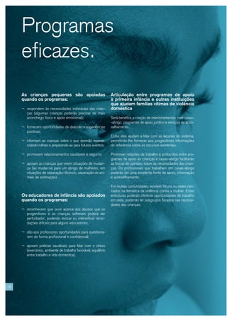 Programas
     eficazes.
     As crianças pequenas são apoiadas                            Articulação entre programas de apoio
     quando os programas:                                         à primeira infância e outras instituições
                                                                  que ajudam famílias vítimas de violência
     ¬ respondem às necessidades individuais das crian-           doméstica
        ças (algumas crianças poderão precisar de mais
        aconchego físico e apoio emocional);                      Será benéfica a criação de relacionamentos com casas-
                                                                  -abrigo, programas de apoio jurídico e serviços de acon-
     ¬ fornecem oportunidades de diversão e experiências          selhamento.
        positivas;
                                                                  Estes elos ajudam a lidar com as lacunas do sistema,
     ¬ informam as crianças sobre o que deverão esperar,          permitindo-lhe fornecer aos progenitores informações
        criando rotinas e preparando-as para futuros eventos;     de referência sobre os recursos existentes.

     ¬ promovem relacionamentos saudáveis e seguros;              Promover relações de trabalho e protocolos entre pro-
                                                                  gramas de apoio às crianças e casas-abrigo facilitarão
     ¬ apoiam as crianças que vivem situações de mudan-           as trocas de opiniões sobre as necessidades das crian-
        ça (ao mudar-se para um abrigo de mulheres, em            ças. Os profissionais que trabalham em casas-abrigo
        situações de separação/divórcio, separação de ani-        poderão ser uma excelente fonte de apoio, informação
        mais de estimação).                                       e aconselhamento.

                                                                  Em muitas comunidades, existem fóruns ou redes cen-
                                                                  trados na temática da violência contra a mulher. Estas
     Os educadores de infância são apoiados                       estruturas poderão oferecer oportunidades de trabalho
     quando os programas:                                         em rede, podendo ter subgrupos focados nas necessi-
                                                                  dades das crianças.
     ¬ reconhecem que ouvir acerca dos abusos que os
        progenitores e as crianças sofreram poderá ser
        perturbador, podendo evocar ou intensificar recor-
        dações difíceis para alguns educadores;

     ¬ dão aos professores oportunidades para questiona-
        rem de forma profissional e confidencial;

     ¬ apoiam práticas saudáveis para lidar com o stress
        (exercícios, ambiente de trabalho favorável, equilíbrio
        entre trabalho e vida doméstica).




16
 