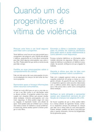Quando um dos
progenitores é
vítima de violência
Procure uma hora e um local seguros                     Encoraje a vítima a contactar organiza-
para falar com o progenitor.                            ções no âmbito da violência doméstica
                                                        para pedir apoio e ajuda relativamente a
Tente telefonar numa hora em que seja provável que o    como planear a sua segurança.
companheiro não esteja em casa. Quando ele atender
o telefone, pergunte-lhe se é uma altura conveniente    Forneça contactos telefónicos ou informações sobre
para falar sobre algumas preocupações suas sobre o      medidas adicionais de segurança. Ofereça a oportu-
seu filho. Poderá pedir-lhe que venha à creche/escola   nidade de telefonar e providencie um telefone e priva-
para falar consigo.                                     cidade. Se possível, certifique-se de que a ligação foi
                                                        realizada.

Partilhe as suas preocupações sobre o
comportamento da criança.                               Garanta à vítima que não irá falar com
                                                        o alegado agressor sobre o problema.
Fale com ele acerca das suas preocupações do pris-
ma da adaptação da criança e do bem-estar da mes-       Falar com o alegado agressor sobre as suas preo-
ma no programa.                                         cupações poderá pôr em perigo a criança ou o pro-
                                                        genitor vitimado. Ao garantir-lhe que não falará com
                                                        o companheiro agressor sobre assuntos relacionados
Demonstre apoio e forneça informações                   com a violência poderá aliviar alguma preocupação
sobre recursos comunitários.                            que a mãe possa estar a sentir como consequência
                                                        desta revelação.
Poderá ser muito difícil para um pai ou uma mãe ou-
vir que o seu filho contou a um não-familiar sobre
os abusos sofridos. O progenitor poderá ficar preo-     Verifique se será obrigado a apresentar
cupado com situações difíceis que possam resultar       queixa aos respectivos serviços de pro-
desta revelação, incluindo preocupações com uma         tecção às crianças (ver páginas 22 a 24).
maior segurança. A vítima poderá reagir com raiva
ou negação. É importante manter uma atitude de          Se houver suspeitas de que a vítima adulta maltra-
apoio. Você poderá optar por enfatizar que a criança    ta a criança (através de agressões físicas), contac-
não estava a tentar ser desleal ou causar problemas.    te os respectivos serviços de protecção às crianças
A maioria das vítimas adultas querem e tentam prote-    sem falar com a vítima sobre as suas preocupações.
ger os seus filhos.                                     Poderá, também, partilhar com ela as suas preocupa-
                                                        ções e, quando necessário, informar da obrigatorieda-
                                                        de de apresentar queixa.


                                                                                                                  17
 