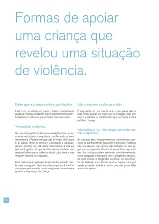 Formas de apoiar
     uma criança que
     revelou uma situação
     de violência.

     Deixe que a criança conte a sua história.                 Não pressione a criança a falar.

     Falar com um adulto em quem confiam, normalmente          É importante ter em mente que o seu papel não é
     ajuda as crianças a falarem sobre acontecimentos per-     o de juntar provas ou investigar a situação, mas sim
     turbadores e violentos que ocorram nas suas vidas.        ouvir e entender os sentimentos que a criança está a
                                                               partilhar consigo.

     Tranquilize a criança.
                                                               Não critique ou fale negativamente so-
     Se uma criança lhe confiar uma revelação sobre um in-     bre o agressor.
     cidente perturbador, tranquilize-a corroborando os seus
     sentimentos (“Parece-me que isto foi muito difícil para   As crianças têm, frequentemente, sentimentos con-
     ti. E agora, como te sentes”). Consoante a situação,      fusos ou contraditórios para com o agressor. Poderão
     poderá também ser útil deixar transparecer à criança      odiar os abusos mas gostar das histórias ou dos jo-
     que você gostou de que ela lhe tivesse contado, as-       gos que o progenitor abusivo às vezes lê ou joga com
     segurando-lhe que a violência não é culpa dela e que      elas. As crianças podem sentir-se, simultaneamente,
     ninguém deveria ser magoado.                              muito zangadas e leais para com o progenitor abusivo.
                                                               Se você criticar o progenitor ofensivo, os sentimen-
     Uma criança mais velha poderá pedir-lhe que não con-      tos de lealdade e protecção que a criança nutre por
     te nada a ninguém. Será importante que você a infor-      aquele poderão levá-la a sentir que não pode falar
     me de que precisará de contar a algumas pessoas para      acerca do abuso.
     garantir a segurança da criança.




18
 