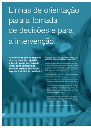 Linhas de orientação
     para a tomada
     de decisões e para
     a intervenção.
     As directivas que se seguem      Averigue se existe alguma questão que
                                      deva ser comunicada às autoridades:
     têm por objectivo ajudá-lo
     a decidir como agir quando       Existe alguma indicação de maus-tratos juridicamen-
                                      te reconhecidos como negligência, agressão física ou
     tomar conhecimento de            sexual (com base nas informações que a criança ou o
     que uma criança está a ser       progenitor revelou ou na resposta da criança quando
                                      indagada se está a ser magoada)?
     exposta à violência doméstica.
                                      Há alguma indicação de riscos sérios para a criança
                                      ou outros? Por exemplo:

                                      ¬ danos iminentes contra alguém (ameaça específi-
                                         ca de matar e a recente aquisição de uma arma);

                                      ¬ risco crescente (um problema existente em que
                                         uma mudança recente poderá ser um sinal de um
                                         perigo crescente – a vítima tenta deixar o compa-
                                         nheiro que está a ameaçar matá-la com uma arma
                                         recentemente adquirida);

                                      ¬ uma situação de violência doméstica permanente,
                                         mas com uma mudança na capacidade da par-
                                         te não ofensora de proteger-se a si e à criança
                                         (mudança no padrão de abuso).

                                      Peça a opinião do seu coordenador ou supervisor.




20
 