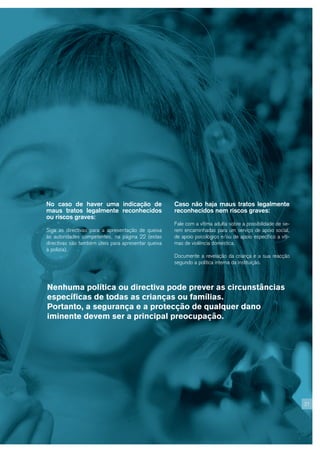 No caso de haver uma indicação de                    Caso não haja maus tratos legalmente
maus tratos legalmente reconhecidos                  reconhecidos nem riscos graves:
ou riscos graves:
                                                     Fale com a vítima adulta sobre a possibilidade de se-
Siga as directivas para a apresentação de queixa     rem encaminhadas para um serviço de apoio social,
às autoridades competentes, na página 22 (estas      de apoio psicológico e/ou de apoio específico a víti-
directivas são também úteis para apresentar queixa   mas de violência doméstica.
à polícia).
                                                     Documente a revelação da criança e a sua reacção
                                                     segundo a política interna da instituição.



Nenhuma política ou directiva pode prever as circunstâncias
específicas de todas as crianças ou famílias.
Portanto, a segurança e a protecção de qualquer dano
iminente devem ser a principal preocupação.




                                                                                                             21
 