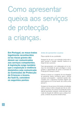Como apresentar
     queixa aos serviços
     de protecção
     a crianças.
     Em Portugal, os maus-tratos   Antes de apresentar a queixa:
     legalmente reconhecidos       Peça a opinião do seu coordenador.
     (e/ou riscos graves de)
                                   Assegure-se de que a sua instituição presta todo o
     devem ser comunicados         apoio possível à situação, devendo manter-se ao
     aos serviços competentes.     longo de todo o processo.
     A legislação exige também     Caso seja apropriado, e em colaboração com os ser-
     que a exposição à violência   viços da comunidade de apoio psicológico e social,
                                   pondere a apresentação de queixa à Comissão de
     doméstica seja comunicada     Protecção de Crianças e Jovens.
     às Comissões de Protecção
                                   Informe a criança ou o progenitor da sua obrigação
     de Crianças e Jovens.         de apresentar queixa, providencie apoio e aborde
     Ao fazê-lo, considere         quaisquer preocupações – sobretudo aquelas rela-
                                   cionadas com a segurança (“Conheço alguém que
     os seguintes pontos:          pode ajudar-te a ti e à tua mamã. Vou contar a essa
                                   pessoa.”).

                                   Assegure-se de que possui informações actualizadas
                                   sobre a criança e sobre a situação que irão ser solici-
                                   tadas pelo técnico dos serviços de protecção (nome,
                                   data de nascimento, endereço, nomes dos pais, des-
                                   crição da situação de violência a que a criança é ex-
                                   posta, contactos de possíveis testemunhas).




22
 