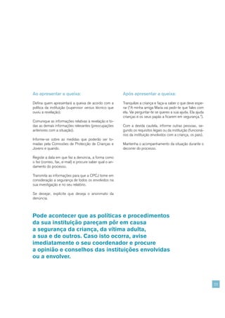 Ao apresentar a queixa:                                   Após apresentar a queixa:

Defina quem apresentará a queixa de acordo com a          Tranquilize a criança e faça-a saber o que deve espe-
política da instituição (supervisor versus técnico que    rar (“A minha amiga Maria vai pedir-te que fales com
ouviu a revelação).                                       ela. Vai perguntar-te se queres a sua ajuda. Ela ajuda
                                                          crianças e os seus papás a ficarem em segurança.”).
Comunique as informações relativas à revelação e to-
das as demais informações relevantes (preocupações        Com a devida cautela, informe outras pessoas, se-
anteriores com a situação).                               gundo os requisitos legais ou da instituição (funcioná-
                                                          rios da instituição envolvidos com a criança, os pais).
Informe-se sobre as medidas que poderão ser to-
madas pela Comissões de Protecção de Crianças e           Mantenha o acompanhamento da situação durante o
Jovens e quando.                                          decorrer do processo.

Registe a data em que fez a denúncia, a forma como
o fez (correio, fax, e-mail) e procure saber qual o an-
damento do processo.

Transmita as informações para que a CPCJ tome em
consideração a segurança de todos os envolvidos na
sua investigação e no seu relatório.

Se desejar, explicite que deseja o anonimato da
denúncia.



Pode acontecer que as políticas e procedimentos
da sua instituição pareçam pôr em causa
a segurança da criança, da vítima adulta,
a sua e de outros. Caso isto ocorra, avise
imediatamente o seu coordenador e procure
a opinião e conselhos das instituições envolvidas
ou a envolver.



                                                                                                                    23
 