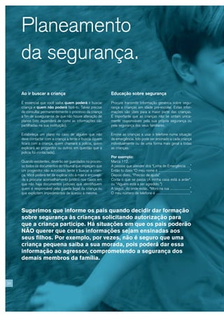 Planeamento
     da segurança.
     Ao ir buscar a criança                                   Educação sobre segurança

     É essencial que você saiba quem poderá ir buscar         Procure transmitir informação genérica sobre segu-
     criança e quem não poderá fazê-lo. Talvez precise        rança a crianças em idade pré-escolar. Estas infor-
     de consultar permanentemente o processo da criança       mações são úteis para a maior parte das crianças.
     a fim de assegurar-se de que não houve alteração de      É importante que as crianças não se sintam unica-
     planos (isto dependerá de como as informações são        mente responsáveis pela sua própria segurança ou
     partilhadas na sua instituição).                         pela segurança dos seus familiares.

     Estabeleça um plano no caso de alguém que não            Ensine as crianças a usar o telefone numa situação
     deve contactar com a criança a tente ir buscar (quem     de emergência. Isto pode ser ensinado a cada criança
     ficará com a criança, quem chamará a polícia, quem       individualmente ou de uma forma mais geral a todas
     explicará ao progenitor ou outros em questão que a       as crianças.
     polícia foi contactada).
                                                              Por exemplo:
     Quando existentes, deverão ser guardados no proces-      Marca 112.
     so todos os documentos do tribunal que impeçam que       A pessoa que atender dirá “Linha de Emergência …”
     um progenitor não autorizado tente ir buscar a crian-    Então tu dizes “O meu nome é ..............................”
     ça. Você poderá ter de explicar isto à mãe e encorajá-   Depois dizes, “Preciso de ajuda”
     -la a procurar aconselhamento jurídico nos casos em      Conta o que se passa (A minha casa está a arder”,
     que não haja documentos judiciais que identifiquem       ou “Alguém está a ser agredido.”)
     quem é responsável pela guarda legal da criança ou       A seguir, diz onde estás, “Moro na rua ...................”
     que explicitem impedimentos de acesso à mesma.           O meu número de telefone é .................................”



     Sugerimos que informe os pais quando decidir dar formação
     sobre segurança às crianças solicitando autorização para
     que a criança participe. Há situações em que os pais poderão
     NÃO querer que certas informações sejam ensinadas aos
     seus filhos. Por exemplo, por vezes, não é seguro que uma
     criança pequena saiba a sua morada, pois poderá dar essa
     informação ao agressor, comprometendo a segurança dos
     demais membros da família.



24
 