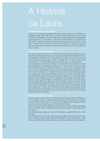 A História
     da Laura.
     Comportamento preocupante
     A Laura é uma adorável rapariguinha de quatro anos de idade com excelentes ca-
     pacidades verbais. Ela tende a tratar as outras crianças da escola com um carinho
     “materno”. Ultimamente, você tem notado que a Laura demonstra frequentemente
     preocupação com o irmão bebé e a mãe. Ela tem dificuldades em separar-se da
     mãe todas as manhãs. Há duas semanas ela tem pedido para ir à creche ver o irmão
     bebé, o Paulo. Tem sido cada vez mais difícil encorajá-la a voltar para o grupo na
     sala do pré-escolar. Se você tenta levá-la de volta, ela começa a chorar e recusa-se
     a dar um passo.

     Encontro com um progenitor
     Você organiza um encontro com a D. Irene, a mãe da Laura. Descreve-lhe o compor-
     tamento da sua filha e expressa a sua preocupação. Pergunta-lhe se ela observou um
     comportamento semelhante. A D. Irene diz que a Laura é um pouco como uma mãe
     para o Paulo e que tem passado a dormir no quarto dele. A Laura faz uma grande
     confusão se a D. Irene tenta fazer com que ela volte para o seu próprio quarto.
     Você pergunta se há algumas mudanças ou acontecimentos na vida da Laura que
     poderiam explicar a preocupação que ela tem com o Paulo e a mãe. A D. Irene diz que
     tudo está bem, mas que as coisas se tornaram um pouco mais “complicadas” entre
     ela e o marido. Você pergunta se ela ou as crianças são agredidas quando as coisas
     ficam mais “complicadas”. A D. Irene diz-lhe que o marido é um bom pai e que apenas
     está a passar por um mau bocado devido ao facto de ter perdido o emprego. Ela diz
     que o marido tem estado nervoso porque está preocupado com as contas para pagar.
     Ela diz-lhe que o marido diz coisas sem intenção e que diz estar preocupado com o
     dinheiro que ela gasta em fraldas e medicamentos para o Paulo. A D. Irene explica
     que talvez seja esta a razão pela qual a Laura está preocupada com o Paulo, mas diz
     que o marido jamais agrediu as crianças. Você diz que é bom saber que o seu marido
     nunca agrediu as crianças. Você pergunta-lhe se ele alguma vez lhe bateu quando
     esteve contrariado ou preocupado. A D. Irene diz que isto não acontece muitas vezes.
     Quando você tenta informá-la acerca de serviços de apoio a vítimas, a D. Irene diz que
     já está inteiramente informada.

     Planos para apoiar a Laura
     A Laura visitará o Paulo, durante o dia, em alturas pré-determinadas (ao chegarem, a
     meio da manhã, ao almoço, antes da sesta) durante as próximas 2 semanas. Se pedir
     para ver o Paulo noutras alturas, a Laura será encorajada a fazer-lhe algo para levar
     na próxima visita (um desenho para colocar na sala do Paulo).
     O técnico que apoia o Paulo falará com a Laura sobre ele, reconhecendo o papel dela
     como a “irmã mais velha” e providenciado que ela possa ajudar a cuidar dele quando
     vier visitá-lo.
     A D. Irene explicará à Laura por que o pai fica zangado e garantir-lhe-á que o Paulo
     está bem.
     Você encoraja a D. Irene que lhe diga se acontecer alguma coisa que faça com que a
     Laura se preocupe mais e tenha maiores dificuldades em afastar-se do Paulo e dela.
     Você concorda em informá-la dos progressos da Laura durante as próximas semanas.


26
 