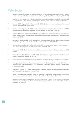 Referências.
     1|
            Fantuzzo, J., Boruch, R., Beriama, A., Atkins, M., & Marcus, S. (1997). Domestic violence and children: Prevalence
            and risk in five major U.S. cities. Journal of the American Academy of Child and Adolescent Psychiatry, 36, 116-122.

     2|
            Safe from the Start: Taking Action on Children Exposed to Violence: Summary. (November 2000). Washington, DC:
            U.S. Department of Justice, Office of Justice Programs, Office of Juvenile Justice and Delinquency Prevention.

     3|
            Rossman, B.B.R. Hughes, H.M., & Rosenburg, M.S. (2000). Children and Interparental Violence: The Impact of
            Exposure. Philadelphia, PA: Brunner/Mazel.

     4|
            Osofsky , J.D., & Fitzgerald, H.E. (2000). Infants and violence: Prevention, intervention and treatment. In WA/MH
            Handbook of Infant Mental Health, Volume 4, 164-196. new York, NY: John Wiley & Sons, Inc.

     5|
            Tjaden, P., & Thoennes, N. (November, 2000). Full report of Prevalence, Incidence and Consequences of Violence
            Against Women: Findings from the National Violence Against Women Survey. Washington, DC: National Institute of
            Justice, NCJ 183781.

     6|
            Bachman, R., & Saltzman, L.E. (1995). National Crime Victimization Survey, Violence Against Women: Estimates
            from the Redesigned Survey. Washington, DC: Bureau of Justice Statistics, NCJ 154348.

     7|
            Taylor, L., Zuckerman, B., Harik, V., & Groves, B.M. (1994). Witnessing violence by young children and their mo
            thers. Journal of Developmental and Behavioral Pediatrics, 15(2), 120-123.

     8|
            Edleson, J.L. (1999). Children’s witnessing of adult domestic violence. Journal of Interpersonal Violence, 14(8),
            839-870.

     9|
            Graham-Bermann, S.A., & Levendosky, A.A. (1998). Traumatic stress symptoms in children of battered women.
            Journal of Interpersonal Violence, 14, 111-128.

     10 |
            National Research Council (1993). Understanding Child Abuse and Neglect. Washington, DC: National Academy Press.

     11 |
            Breaking the Cycle of Violence: Recommendations to Improve the Criminal Justice Response to Child Victims and
            Witnesses (Junho 1999). Washington, DC: U.S. Department of Justice, Office of Justice Programs, Office for Victims
            of Crime, NCJ 176983.

     12 |
            Schechter, S., & Ganley, A.L. (1995). Domestic Violence: A National Curriculum for Family Preservation Practitioners.
            San Francisco, CA: Family Violence Prevention Fund.

     13 |
            Tips for Parents and Other Caregivers: Raising our Children in a Violent World. Support Through Difficult Times.
            Panfleto produzido pelo the Child Witness to Violence Project, Boston Medical Center, Boston, MA.

     14 |
            Fantuzzo, J.W., De Paola, L.M., Lambert, L., Martino, T., Anderson, G., & Sutton, S. (1991). Effects of interpersonal
            violence on the psychological adjustment and competencies of young children. Journal of Consulting and Clinical
            Psychology, 59, 258-265.




28
 