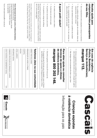 29
Receba ajuda para                                                              Em caso de urgência
comportamentos preocupantes                                                    (Polícia, Bombeiros,
do seu filho.                                                                  Serviço de Ambulâncias),
¬   Se o comportamento está a prejudicar a criança e/ou terceiros
                                                                               marque 112.
¬   Se o problema dificulta a realização das actividades diárias da
    criança (comer, dormir, brincar)                                           ¬   Informe a operadora sobre o problema e dê-lhe o seu nome e a mo-
¬   Se as suas tentativas de resolver o problema não resultam
                                                                                   rada completa do local onde está a ocorrer a situação de urgência
                                                                                                                                                           Crianças expostas
                                                                               ¬
                                                                                                                                                       à violência doméstica
                                                                                   Não desligue antes da operadora lhe dizer o que o fazer
¬   Se o comportamento persiste durante 3 a seis semanas ou
    volta a verificar-se após ter cessado
                                                                               Para obter ajuda ou consultar                                           Informação para os pais
A quem pedir ajuda?                                                            técnicos de apoio a vítimas
                                                                               de violência doméstica,
¬   Ao médico de família ou outro médico
                                                                               marque 800 202 148.
¬   À enfermeira do centro de saúde
¬   Ao professor da escola ou da creche                                        ¬   Esta linha é gratuita e funciona 24 horas por dia.
¬   A um parente ou amigo de confiança                                         ¬   É assegurada pela Comissão para a Igualdade e para os Direitos
                                                                                   das Mulheres e pela Associação Portuguesa de Apoio à Vítima.
Se a primeira pessoa a quem você recorreu não soube como ajudar,
não desista. Tente outra pessoa, ou contacte os serviços enumera-
dos no verso desta página.
                                                                               Telefones úteis na sua comunidade
Este panfleto foi adaptado da brochura Conselhos para Pais e Encarregados de   ABRIGO PARA MULHERES
Educação, Projecto Crianças Testemunhas de Violência, Centro Médico de Bos-
ton, One Bóston Medical Center Place, Mat., 5, Boston, MA 02118-2393.          ORGANIZAÇÃO DE APOIO A VÍTIMAS
                                                                               HOSPITAL
                                                                               POLÍCIA
                                                                               APOIO JURÍDICO
Fórum Municipal de Cascais contra a Violência Doméstica
Câmara Municipal de Cascais                                                    SEGURANÇA SOCIAL
Divisão de Desenvolvimento Social e Saúde
Pç. 5 de Outubro, 2754-501 Cascais                                             COMISSÃO PROTECÇÃO DE CRIANÇAS E JOVENS
Tel. 214815278
                                                                               LINHA NACIONAL DE EMERGÊNCIA SOCIAL                              144
forum.violenciadomestica@cm-cascais.pt
 