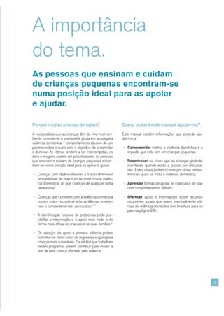 A importância
do tema.
As pessoas que ensinam e cuidam
de crianças pequenas encontram-se
numa posição ideal para as apoiar
e ajudar.

Porque motivo preciso de saber?                          Como poderá este manual ajudar-me?

A necessidade que as crianças têm de viver num am-       Este manual contém informações que poderão aju-
biente consistente e previsível é posta em acusa pela    dar-me a:
violência doméstica – comportamento abusivo de um
parceiro sobre o outro com o objectivo de o controlar    ¬ Compreender melhor a violência doméstica e o
e dominar. As rotinas tendem a ser interrompidas, os        impacto que esta tem em crianças pequenas;
sons e imagens podem ser perturbadores. As pessoas
que ensinam e cuidam de crianças pequenas encon-         ¬ Reconhecer os sinais que as crianças poderão
tram-se numa posição ideal para as apoiar e ajudar.         manifestar quando estão a passar por dificulda-
                                                            des. Estes sinais podem ocorrer por várias razões,
¬ Crianças com idades inferiores a 5 anos têm maior         entre as quais se inclui a violência doméstica;
   probabilidade de viver num lar onde ocorre violên-
   cia doméstica, do que crianças de qualquer outra      ¬ Aprender formas de apoiar as crianças e de lidar
   faixa etária.1                                           com comportamentos difíceis;

¬ Crianças que convivem com a violência doméstica        ¬ Oferecer apoio e informações sobre recursos
   correm maior risco de vir a ter problemas emocio-        disponíveis a pais que sejam eventualmente víti-
   nais e comportamentais acrescidos.2, 3                   mas de violência doméstica (ver brochura para os
                                                            pais na página 29).
¬ A identificação precoce de problemas pode pos-
   sibilitar a intervenção e o apoio mais cedo e de
   forma mais eficaz às crianças e às suas famílias.4

¬ Os serviços de apoio à primeira infância podem
   constituir-se como locais de segurança e apoio para
   crianças mais vulneráveis. Os adultos que trabalham
   nestes programas podem contribuir para mudar a
   vida de uma criança afectada pela violência.




                                                                                                                 3
 