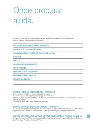 Onde procurar
ajuda.
É preciso ter uma lista de números importantes que deverá dar aos pais em caso de necessidade.
Insira os números existentes na sua comunidade:


CENTRO DE ACOLHIMENTO PARA MULHERES

ORGANIZAÇÃO DE APOIO À VÍTIMA

COMISSÃO DE PROTECÇÃO DE CRIANÇAS E JOVENS

HOSPITAL

POLÍCIA

ASSOCIAÇÃO DE IMIGRANTES

APOIO JURÍDICO

PROGRAMA PARA AGRESSORES

PROGRAMA PARA CRIANÇAS

SEGURANÇA SOCIAL




NÚMERO NACIONAL DE EMERGÊNCIA – MARQUE 112
Para assistência imediata em situações de urgência e crise.
O 112 dá acesso à polícia, bombeiros e serviços de ambulâncias.
Informe a operadora sobre o problema e dê-lhe o seu nome e a morada completa do local onde está a ocorrer a
situação de urgência.
Não desligue antes que a operadora lhe diga que o faça.


LINHA NACIONAL DE EMERGÊNCIA SOCIAL – MARQUE 144
A Linha Nacional de Emergência Social é um serviço público da responsabilidade do Instituto de Solidariedade e
Segurança Social e destina-se essencialmente a dar resposta a situações de emergência e de crise.


SERVIÇO DE INFORMAÇÃO A VÍTIMAS DE VIOLÊNCIA DOMÉSTICA – MARQUE 800 202 148                                      31
Linha verde de apoio telefónico assegurada pela Comissão para a Igualdade e para os Direitos das Mulheres e
pela Associação Portuguesa de Apoio à Vítima.
 