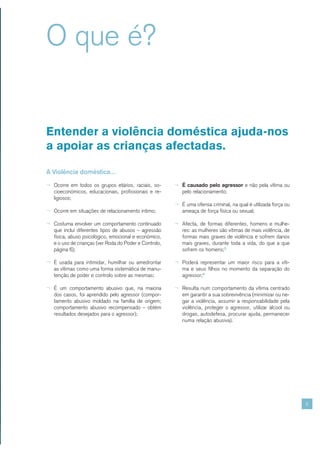 O que é?


Entender a violência doméstica ajuda-nos
a apoiar as crianças afectadas.

A Violência doméstica...

¬ Ocorre em todos os grupos etários, raciais, so-       ¬ É causado pelo agressor e não pela vítima ou
   cioeconómicos, educacionais, profissionais e re-        pelo relacionamento;
   ligiosos;
                                                        ¬ É uma ofensa criminal, na qual é utilizada força ou
¬ Ocorre em situações de relacionamento íntimo;            ameaça de força física ou sexual;

¬ Costuma envolver um comportamento continuado          ¬ Afecta, de formas diferentes, homens e mulhe-
   que inclui diferentes tipos de abusos – agressão        res: as mulheres são vítimas de mais violência, de
   física, abuso psicológico, emocional e económico,       formas mais graves de violência e sofrem danos
   e o uso de crianças (ver Roda do Poder e Controlo,      mais graves, durante toda a vida, do que a que
   página 6);                                              sofrem os homens;5

¬ É usada para intimidar, humilhar ou amedrontar        ¬ Poderá representar um maior risco para a víti-
   as vítimas como uma forma sistemática de manu-          ma e seus filhos no momento da separação do
   tenção de poder e controlo sobre as mesmas;             agressor;6

¬ É um comportamento abusivo que, na maioria            ¬ Resulta num comportamento da vítima centrado
   dos casos, foi aprendido pelo agressor (compor-         em garantir a sua sobrevivência (minimizar ou ne-
   tamento abusivo moldado na família de origem;           gar a violência, assumir a responsabilidade pela
   comportamento abusivo recompensado – obtém              violência, proteger o agressor, utilizar álcool ou
   resultados desejados para o agressor);                  drogas, autodefesa, procurar ajuda, permanecer
                                                           numa relação abusiva).




                                                                                                                5
 