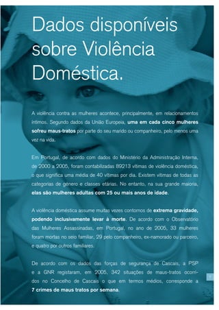 Dados disponíveis
sobre Violência
Doméstica.
A violência contra as mulheres acontece, principalmente, em relacionamentos
íntimos. Segundo dados da União Europeia, uma em cada cinco mulheres
sofreu maus-tratos por parte do seu marido ou companheiro, pelo menos uma
vez na vida.


Em Portugal, de acordo com dados do Ministério da Administração Interna,
de 2000 a 2005, foram contabilizadas 89213 vítimas de violência doméstica,
o que significa uma média de 40 vítimas por dia. Existem vítimas de todas as
categorias de género e classes etárias. No entanto, na sua grande maioria,
elas são mulheres adultas com 25 ou mais anos de idade.


A violência doméstica assume muitas vezes contornos de extrema gravidade,
podendo inclusivamente levar à morte. De acordo com o Observatório
das Mulheres Assassinadas, em Portugal, no ano de 2005, 33 mulheres
foram mortas no seio familiar, 29 pelo companheiro, ex-namorado ou parceiro,
e quatro por outros familiares.


De acordo com os dados das forças de segurança de Cascais, a PSP
e a GNR registaram, em 2005, 342 situações de maus-tratos ocorri-
                                                                               7
dos no Concelho de Cascais o que em termos médios, corresponde a
7 crimes de maus tratos por semana.
 