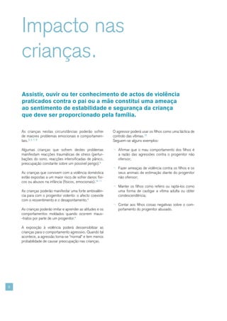 Impacto nas
    crianças.
    Assistir, ouvir ou ter conhecimento de actos de violência
    praticados contra o pai ou a mãe constitui uma ameaça
    ao sentimento de estabilidade e segurança da criança
    que deve ser proporcionado pela família.

    As crianças nestas circunstâncias poderão sofrer         O agressor poderá usar os filhos como uma táctica de
    de maiores problemas emocionais e comportamen-           controlo das vítimas.12
    tais.2, 4, 7, 8                                          Seguem-se alguns exemplos:

    Algumas crianças que sofrem destes problemas             ¬ Afirmar que o mau comportamento dos filhos é
    manifestam reacções traumáticas de stress (pertur-          a razão das agressões contra o progenitor não
    bações do sono, reacções intensificadas de pânico,          ofensor;
    preocupação constante sobre um possível perigo).9
                                                             ¬ Fazer ameaças de violência contra os filhos e os
    As crianças que convivem com a violência doméstica          seus animais de estimação diante do progenitor
    estão expostas a um maior risco de sofrer danos físi-       não ofensor;
    cos ou abusos na infância (físicos, emocionais).10, 11
                                                             ¬ Manter os filhos como reféns ou raptá-los como
    As crianças poderão manifestar uma forte ambivalên-         uma forma de castigar a vítima adulta ou obter
    cia para com o progenitor violento: o afecto coexiste       condescendência;
    com o ressentimento e o desapontamento.4
                                                             ¬ Contar aos filhos coisas negativas sobre o com-
    As crianças poderão imitar e aprender as atitudes e os      portamento do progenitor abusado.
    comportamentos moldados quando ocorrem maus-
    -tratos por parte de um progenitor.4

    A exposição à violência poderá dessensibilizar as
    crianças para o comportamento agressivo. Quando tal
    acontece, a agressão torna-se “normal” e tem menos
    probabilidade de causar preocupação nas crianças.




8
 