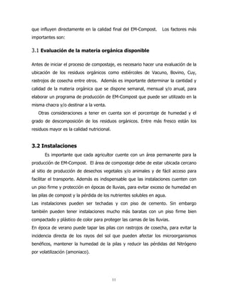 que influyen directamente en la calidad final del EM-Compost.

Los factores más

importantes son:

3.1 Evaluación de la materia orgánica disponible
Antes de iniciar el proceso de compostaje, es necesario hacer una evaluación de la
ubicación de los residuos orgánicos como estiércoles de Vacuno, Bovino, Cuy,
rastrojos de cosecha entre otros. Además es importante determinar la cantidad y
calidad de la materia orgánica que se dispone semanal, mensual y/o anual, para
elaborar un programa de producción de EM-Compost que puede ser utilizado en la
misma chacra y/o destinar a la venta.
Otras consideraciones a tener en cuenta son el porcentaje de humedad y el
grado de descomposición de los residuos orgánicos. Entre más fresco están los
residuos mayor es la calidad nutricional.

3.2 Instalaciones
Es importante que cada agricultor cuente con un área permanente para la
producción de EM-Compost. El área de compostaje debe de estar ubicada cercano
al sitio de producción de desechos vegetales y/o animales y de fácil acceso para
facilitar el transporte. Además es indispensable que las instalaciones cuenten con
un piso firme y protección en épocas de lluvias, para evitar exceso de humedad en
las pilas de compost y la pérdida de los nutrientes solubles en agua.
Las instalaciones pueden ser techadas y con piso de cemento. Sin embargo
también pueden tener instalaciones mucho más baratas con un piso firme bien
compactado y plástico de color para proteger las camas de las lluvias.
En época de verano puede tapar las pilas con rastrojos de cosecha, para evitar la
incidencia directa de los rayos del sol que pueden afectar los microorganismos
benéficos, mantener la humedad de la pilas y reducir las pérdidas del Nitrógeno
por volatilización (amoniaco).

11

 