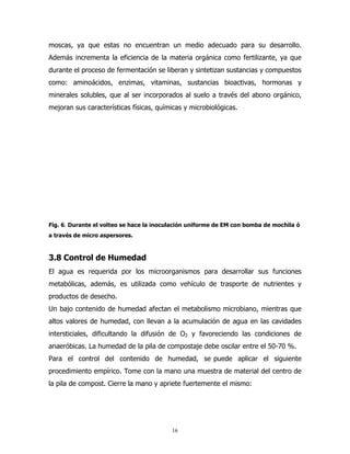 moscas, ya que estas no encuentran un medio adecuado para su desarrollo.
Además incrementa la eficiencia de la materia orgánica como fertilizante, ya que
durante el proceso de fermentación se liberan y sintetizan sustancias y compuestos
como: aminoácidos, enzimas, vitaminas, sustancias bioactivas, hormonas y
minerales solubles, que al ser incorporados al suelo a través del abono orgánico,
mejoran sus características físicas, químicas y microbiológicas.

Fig. 6. Durante el volteo se hace la inoculación uniforme de EM con bomba de mochila ó
a través de micro aspersores.

3.8 Control de Humedad
El agua es requerida por los microorganismos para desarrollar sus funciones
metabólicas, además, es utilizada como vehículo de trasporte de nutrientes y
productos de desecho.
Un bajo contenido de humedad afectan el metabolismo microbiano, mientras que
altos valores de humedad, con llevan a la acumulación de agua en las cavidades
intersticiales, dificultando la difusión de O2 y favoreciendo las condiciones de
anaeróbicas. La humedad de la pila de compostaje debe oscilar entre el 50-70 %.
Para el control del contenido de humedad, se puede aplicar el siguiente
procedimiento empírico. Tome con la mano una muestra de material del centro de
la pila de compost. Cierre la mano y apriete fuertemente el mismo:

16

 