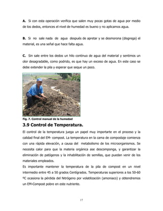 A. Si con esta operación verifica que salen muy pocas gotas de agua por medio
de los dedos, entonces el nivel de humedad es bueno y no aplicamos agua.

B. Si no sale nada de agua después de apretar y se desmorona (disgrega) el
material, es una señal que hace falta agua.

C. Sin sale entre los dedos un hilo continuo de agua del material y sentimos un
olor desagradable, como podrido, es que hay un exceso de agua. En este caso se
debe extender la pila y esperar que seque un poco.

Fig. 7. Control manual de la humedad

3.9 Control de Temperatura.
El control de la temperatura juega un papel muy importarte en el proceso y la
calidad final del EM- compost. La temperatura en la cama de compostaje comienza
con una rápida elevación, a causa del metabolismo de los microorganismos. Se
necesita calor para que la materia orgánica ase descomponga, y garantizar la
eliminación de patógenos y la inhabilitación de semillas, que puedan venir de los
materiales empleados.
Es importante mantener la temperatura de la pila de compost en un nivel
intermedio entre 45 a 50 grados Centígrados. Temperaturas superiores a los 50-60
ºC ocasiona la pérdida del Nitrógeno por volatilización (amoniaco) y obtendremos
un EM-Compost pobre en este nutriente.

17

 