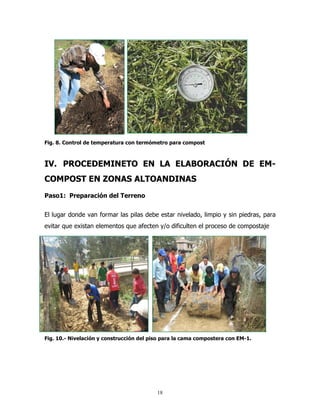 Fig. 8. Control de temperatura con termómetro para compost

IV. PROCEDEMINETO EN LA ELABORACIÓN DE EMCOMPOST EN ZONAS ALTOANDINAS
Paso1: Preparación del Terreno
El lugar donde van formar las pilas debe estar nivelado, limpio y sin piedras, para
evitar que existan elementos que afecten y/o dificulten el proceso de compostaje

Fig. 10.- Nivelación y construcción del piso para la cama compostera con EM-1.

18

 