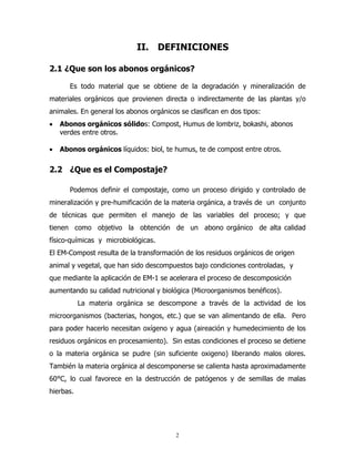 II. DEFINICIONES
2.1 ¿Que son los abonos orgánicos?
Es todo material que se obtiene de la degradación y mineralización de
materiales orgánicos que provienen directa o indirectamente de las plantas y/o
animales. En general los abonos orgánicos se clasifican en dos tipos:
•

Abonos orgánicos sólidos: Compost, Humus de lombriz, bokashi, abonos
verdes entre otros.

•

Abonos orgánicos líquidos: biol, te humus, te de compost entre otros.

2.2 ¿Que es el Compostaje?
Podemos definir el compostaje, como un proceso dirigido y controlado de
mineralización y pre-humificación de la materia orgánica, a través de un conjunto
de técnicas que permiten el manejo de las variables del proceso; y que
tienen como objetivo la obtención de un abono orgánico de alta calidad
físico-químicas y microbiológicas.
El EM-Compost resulta de la transformación de los residuos orgánicos de origen
animal y vegetal, que han sido descompuestos bajo condiciones controladas, y
que mediante la aplicación de EM-1 se acelerara el proceso de descomposición
aumentando su calidad nutricional y biológica (Microorganismos benéficos).
La materia orgánica se descompone a través de la actividad de los
microorganismos (bacterias, hongos, etc.) que se van alimentando de ella. Pero
para poder hacerlo necesitan oxígeno y agua (aireación y humedecimiento de los
residuos orgánicos en procesamiento). Sin estas condiciones el proceso se detiene
o la materia orgánica se pudre (sin suficiente oxigeno) liberando malos olores.
También la materia orgánica al descomponerse se calienta hasta aproximadamente
60°C, lo cual favorece en la destrucción de patógenos y de semillas de malas
hierbas.

2

 