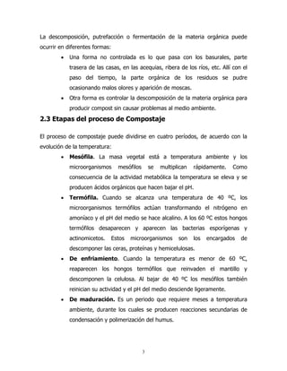 La descomposición, putrefacción o fermentación de la materia orgánica puede
ocurrir en diferentes formas:
•

Una forma no controlada es lo que pasa con los basurales, parte
trasera de las casas, en las acequias, ribera de los ríos, etc. Allí con el
paso del tiempo, la parte orgánica de los residuos se pudre
ocasionando malos olores y aparición de moscas.

•

Otra forma es controlar la descomposición de la materia orgánica para
producir compost sin causar problemas al medio ambiente.

2.3 Etapas del proceso de Compostaje
El proceso de compostaje puede dividirse en cuatro períodos, de acuerdo con la
evolución de la temperatura:
•

Mesófila. La masa vegetal está a temperatura ambiente y los
microorganismos

mesófilos

se

multiplican

rápidamente.

Como

consecuencia de la actividad metabólica la temperatura se eleva y se
producen ácidos orgánicos que hacen bajar el pH.
•

Termófila. Cuando se alcanza una temperatura de 40 ºC, los
microorganismos termófilos actúan transformando el nitrógeno en
amoníaco y el pH del medio se hace alcalino. A los 60 ºC estos hongos
termófilos desaparecen y aparecen las bacterias esporígenas y
actinomicetos.

Estos

microorganismos

son

los

encargados

de

descomponer las ceras, proteínas y hemicelulosas.
•

De enfriamiento. Cuando la temperatura es menor de 60 ºC,
reaparecen los hongos termófilos que reinvaden el mantillo y
descomponen la celulosa. Al bajar de 40 ºC los mesófilos también
reinician su actividad y el pH del medio desciende ligeramente.

•

De maduración. Es un periodo que requiere meses a temperatura
ambiente, durante los cuales se producen reacciones secundarias de
condensación y polimerización del humus.

3

 