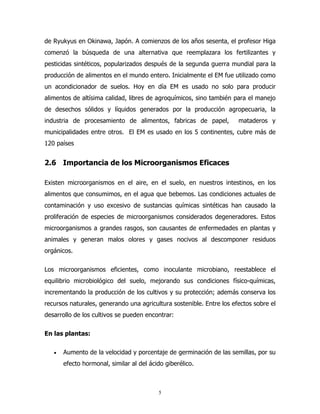 de Ryukyus en Okinawa, Japón. A comienzos de los años sesenta, el profesor Higa
comenzó la búsqueda de una alternativa que reemplazara los fertilizantes y
pesticidas sintéticos, popularizados después de la segunda guerra mundial para la
producción de alimentos en el mundo entero. Inicialmente el EM fue utilizado como
un acondicionador de suelos. Hoy en día EM es usado no solo para producir
alimentos de altísima calidad, libres de agroquímicos, sino también para el manejo
de desechos sólidos y líquidos generados por la producción agropecuaria, la
industria de procesamiento de alimentos, fabricas de papel,

mataderos y

municipalidades entre otros. El EM es usado en los 5 continentes, cubre más de
120 países

2.6 Importancia de los Microorganismos Eficaces
Existen microorganismos en el aire, en el suelo, en nuestros intestinos, en los
alimentos que consumimos, en el agua que bebemos. Las condiciones actuales de
contaminación y uso excesivo de sustancias químicas sintéticas han causado la
proliferación de especies de microorganismos considerados degeneradores. Estos
microorganismos a grandes rasgos, son causantes de enfermedades en plantas y
animales y generan malos olores y gases nocivos al descomponer residuos
orgánicos.
Los microorganismos eficientes, como inoculante microbiano, reestablece el
equilibrio microbiológico del suelo, mejorando sus condiciones físico-químicas,
incrementando la producción de los cultivos y su protección; además conserva los
recursos naturales, generando una agricultura sostenible. Entre los efectos sobre el
desarrollo de los cultivos se pueden encontrar:
En las plantas:
•

Aumento de la velocidad y porcentaje de germinación de las semillas, por su
efecto hormonal, similar al del ácido giberélico.

5

 