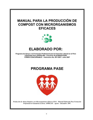 MANUAL PARA LA PRODUCCIÓN DE
COMPOST CON MICRORGANISMOS
EFICACES

ELABORADO POR:
Programa de Apoyo a la Formación Profesional para la Inserción Laboral en el Perú
Capacítate Perú (APROLAB) - Convenio ALA/2004/016-895
FONDO CONCURSABLE – Instructivo No. 001-2007 / Julio 2007

PROGRAMA PASE

Producción de Abono Orgánico con Microorganismos Eficaces EM-1. Material Elaborado Para Formación
Profesional en Ganadería Lechera. APROLAB - Agosto – Diciembre- 2007.

0

 