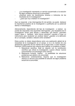 - ¿La investigación representa un servicio encaminado a la solución
de algún problema actual de la comunidad?
- ¿Quiénes serán los beneficiarios directos e indirectos de los
resultados de mi investigación?.
- : ¿para que voy a realizar mi investigación?
Aquí se responde a las interrogantes En tal sentido, se puede destacar
la importancia practica de la investigación o justificarla por su potencial
teórico o metodológico.
Adicionalmente, dependiendo del tipo de investigación a realizar se
puede dar respuesta a las siguientes interrogantes: ¿los resultados de mi
investigación sirven para apoyar o desarrollar una teoría? ¿permiten
sugerir ideas o hipótesis para futuros estudios? ¿ayudan a crear un
instrumento para recolectar y/o analizar datos? ¿ayudan a la definición
de un concepto, variable o relación entre variables?
Estos puntos no deben desarrollarse como una explicación global de la
necesidad de la investigación en el campo, si no a la manera de una
declaración específica de los méritos de la propia tesis. A este respecto,
Pardinas (1978) propone tres criterios para calificar un problema a saber:
1. Relevancia científica. Está en relación con la contribución
científica que ofrece la investigación; supone ofrecer nuevos
conocimientos a la psicología como ciencia.
2. Relevancia humana. Implica la posibilidad de solucionar
problemas que atañen a la comunidad.
3. Relevancia contemporánea. Supone que la investigación
ofrezca un servicio que posibilite la solución de algún problema
actual de la comunidad.
10
 