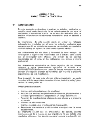 CAPÍTULO DOS:
MARCO TEORICO Y CONCEPTUAL
2.1 ANTECEDENTES
En este apartado se describen y analizan los estudios realizados en
relación con el objeto de estudio. No se trata de presentar una serie de
resúmenes y anotaciones acerca de los estudios revisados, sino de
efectuar un análisis de las relaciones y diferencias entre los estudios e
informes.
La importancia de esta sección reside en revisar los hallazgos
sobresalientes vinculados con el tema, los métodos empleados para
aproximarse a él, las poblaciones en que se ha estudiado, los resultados
contradictorios y las lagunas de conocimiento que aun existen.
Los antecedentes son los datos y resultados de otros trabajos de
investigación o experiencias relacionadas con el estudio. Esto supone
que el investigador debe efectuar una revisión de los estudios
relacionados con el tema, en las instituciones que forman el mismo
profesional.
Los antecedentes encontrados se deben organizar de una manera
ordenada y lógica, presentándolos agrupados de acuerdo a la
universidad o instituto consultado. Dentro de ellas se incluyen de acuerdo
al orden cronológico o al orden de importancia con respecto al problema
especifico que se está investigando.
Para la revisión de otras tesis referidas al tema investigado se puede
consultar bibliotecas de diferentes universidades, institutos pedagógicos,
centros de investigación, etc.
Otras fuentes básicas son:
♦ Informes sobre investigaciones de actualidad.
♦ Artículos que exponen o exponen ciertos supuestos, procedimientos o
técnicas y generalizaciones aceptadas en un campo determinado.
♦ Resumen de investigaciones relacionadas con el área y el problema
en estudio.
♦ Informes de tesis doctorales.
♦ Informes técnicos sobre investigaciones de educación.
♦ Resúmenes interpretativos y críticos sobre investigaciones de temas
educacionales.
Es importante señalar que los antecedentes del estudio, además
informan acerca de la manera en que el problema ha sido tratado y los
resultados obtenidos. Nos permite comparar nuestra investigación con
11
 
