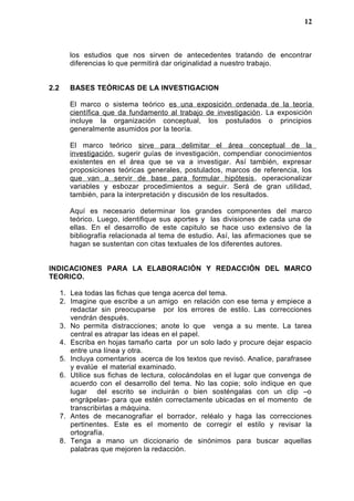 los estudios que nos sirven de antecedentes tratando de encontrar
diferencias lo que permitirá dar originalidad a nuestro trabajo.
2.2 BASES TEÓRICAS DE LA INVESTIGACION
El marco o sistema teórico es una exposición ordenada de la teoría
científica que da fundamento al trabajo de investigación. La exposición
incluye la organización conceptual, los postulados o principios
generalmente asumidos por la teoría.
El marco teórico sirve para delimitar el área conceptual de la
investigación, sugerir guías de investigación, compendiar conocimientos
existentes en el área que se va a investigar. Así también, expresar
proposiciones teóricas generales, postulados, marcos de referencia, los
que van a servir de base para formular hipótesis, operacionalizar
variables y esbozar procedimientos a seguir. Será de gran utilidad,
también, para la interpretación y discusión de los resultados.
Aquí es necesario determinar los grandes componentes del marco
teórico. Luego, identifique sus aportes y las divisiones de cada una de
ellas. En el desarrollo de este capitulo se hace uso extensivo de la
bibliografía relacionada al tema de estudio. Así, las afirmaciones que se
hagan se sustentan con citas textuales de los diferentes autores.
INDICACIONES PARA LA ELABORACIÓN Y REDACCIÓN DEL MARCO
TEORICO.
1. Lea todas las fichas que tenga acerca del tema.
2. Imagine que escribe a un amigo en relación con ese tema y empiece a
redactar sin preocuparse por los errores de estilo. Las correcciones
vendrán después.
3. No permita distracciones; anote lo que venga a su mente. La tarea
central es atrapar las ideas en el papel.
4. Escriba en hojas tamaño carta por un solo lado y procure dejar espacio
entre una línea y otra.
5. Incluya comentarios acerca de los textos que revisó. Analice, parafrasee
y evalúe el material examinado.
6. Utilice sus fichas de lectura, colocándolas en el lugar que convenga de
acuerdo con el desarrollo del tema. No las copie; solo indique en que
lugar del escrito se incluirán o bien sosténgalas con un clip –o
engrápelas- para que estén correctamente ubicadas en el momento de
transcribirlas a máquina.
7. Antes de mecanografiar el borrador, reléalo y haga las correcciones
pertinentes. Este es el momento de corregir el estilo y revisar la
ortografía.
8. Tenga a mano un diccionario de sinónimos para buscar aquellas
palabras que mejoren la redacción.
12
 