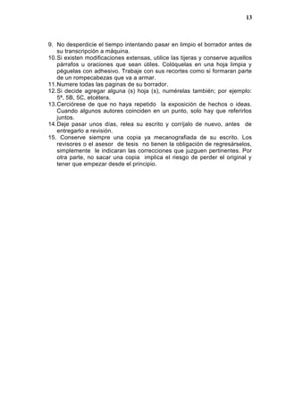 9. No desperdicie el tiempo intentando pasar en limpio el borrador antes de
su transcripción a máquina.
10.Si existen modificaciones extensas, utilice las tijeras y conserve aquellos
párrafos u oraciones que sean útiles. Colóquelas en una hoja limpia y
péguelas con adhesivo. Trabaje con sus recortes como si formaran parte
de un rompecabezas que va a armar.
11.Numere todas las paginas de su borrador.
12.Si decide agregar alguna (s) hoja (s), numérelas también; por ejemplo:
5ª, 5B, 5C, etcétera.
13.Cerciórese de que no haya repetido la exposición de hechos o ideas.
Cuando algunos autores coinciden en un punto, solo hay que referirlos
juntos.
14.Deje pasar unos días, relea su escrito y corríjalo de nuevo, antes de
entregarlo a revisión.
15. Conserve siempre una copia ya mecanografiada de su escrito. Los
revisores o el asesor de tesis no tienen la obligación de regresárselos,
simplemente le indicaran las correcciones que juzguen pertinentes. Por
otra parte, no sacar una copia implica el riesgo de perder el original y
tener que empezar desde el principio.
13
 
