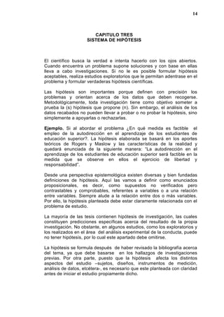 CAPITULO TRES
SISTEMA DE HIPÓTESIS
El científico busca la verdad e intenta hacerlo con los ojos abiertos.
Cuando encuentra un problema supone soluciones y con base en ellas
lleva a cabo investigaciones. Si no le es posible formular hipótesis
aceptables, realiza estudios exploratorios que le permitan adentrase en el
problema y formular verdaderas hipótesis científicas.
Las hipótesis son importantes porque definen con precisión los
problemas y orientan acerca de los datos que deben recogerse.
Metodológicamente, toda investigación tiene como objetivo someter a
prueba la (s) hipótesis que propone (n). Sin embargo, el análisis de los
datos recabados no pueden llevar a probar o no probar la hipótesis, sino
simplemente a apoyarlas o rechazarlas.
Ejemplo. Si al abordar el problema ¿En qué medida es factible el
empleo de la autodirección en el aprendizaje de los estudiantes de
educación superior?. La hipótesis elaborada se basará en los aportes
teóricos de Rogers y Maslow y las características de la realidad y
quedará enunciada de la siguiente manera: “La autodirección en el
aprendizaje de los estudiantes de educación superior será factible en la
medida que se observe en ellos el ejercicio de libertad y
responsabilidad”.
Desde una perspectiva epistemológica existen diversas y bien fundadas
definiciones de hipótesis. Aquí las vamos a definir como enunciados
proposicionales, es decir, como supuestos no verificados pero
contrastables y comprobables, referentes a variables o a una relación
entre variables. Siempre alude a la relación entre dos o más variables.
Por ello, la hipótesis planteada debe estar claramente relacionada con el
problema de estudio.
La mayoría de las tesis contienen hipótesis de investigación, las cuales
constituyen predicciones específicas acerca del resultado de la propia
investigación. No obstante, en algunos estudios, como los exploratorios y
los realizados en el área del análisis experimental de la conducta, puede
no tener hipótesis, por lo cual este apartado debe omitirse.
La hipótesis se formula después de haber revisado la bibliografía acerca
del tema, ya que debe basarse en los hallazgos de investigaciones
previas. Por otra parte, puesto que la hipótesis afecta los distintos
aspectos del estudio –sujetos, diseños, instrumentos de medición,
análisis de datos, etcétera-, es necesario que este planteada con claridad
antes de iniciar el estudio propiamente dicho.
14
 