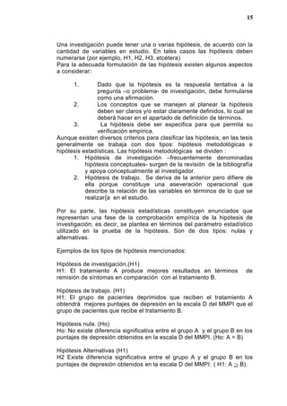 Una investigación puede tener una o varias hipótesis, de acuerdo con la
cantidad de variables en estudio. En tales casos las hipótesis deben
numerarse (por ejemplo, H1, H2, H3, etcétera)
Para la adecuada formulación de las hipótesis existen algunos aspectos
a considerar:
1. Dado que la hipótesis es la respuesta tentativa a la
pregunta –o problema- de investigación, debe formularse
como una afirmación.
2. Los conceptos que se manejen al planear la hipótesis
deben ser claros y/o estar claramente definidos, lo cual se
deberá hacer en el apartado de definición de términos.
3. La hipótesis debe ser especifica para que permita su
verificación empírica.
Aunque existen diversos criterios para clasificar las hipótesis, en las tesis
generalmente se trabaja con dos tipos: hipótesis metodológicas e
hipótesis estadísticas. Las hipótesis metodológicas se dividen :
1. Hipótesis de investigación –frecuentemente denominadas
hipótesis conceptuales- surgen de la revisión de la bibliografía
y apoya conceptualmente al investigador.
2. Hipótesis de trabajo. Se deriva de la anterior pero difiere de
ella porque constituye una aseveración operacional que
describe la relación de las variables en términos de lo que se
realizar{a en el estudio.
Por su parte, las hipótesis estadísticas constituyen enunciados que
representan una fase de la comprobación empírica de la hipótesis de
investigación, es decir, se plantea en términos del parámetro estadístico
utilizado en la prueba de la hipótesis. Son de dos tipos: nulas y
alternativas.
Ejemplos de los tipos de hipótesis mencionados:
Hipótesis de investigación.(H1)
H1: El tratamiento A produce mejores resultados en términos de
remisión de síntomas en comparación con el tratamiento B.
Hipótesis de trabajo. (H1)
H1: El grupo de pacientes deprimidos que reciben el tratamiento A
obtendrá mejores puntajes de depresión en la escala D del MMPI que el
grupo de pacientes que recibe el tratamiento B.
Hipótesis nula. (Ho)
Ho: No existe diferencia significativa entre el grupo A y el grupo B en los
puntajes de depresión obtenidos en la escala D del MMPI. (Ho: A = B)
Hipótesis Alternativas (H1)
H2 Existe diferencia significativa entre el grupo A y el grupo B en los
puntajes de depresión obtenidos en la escala D del MMPI. ( H1: A ⊇ B).
15
 